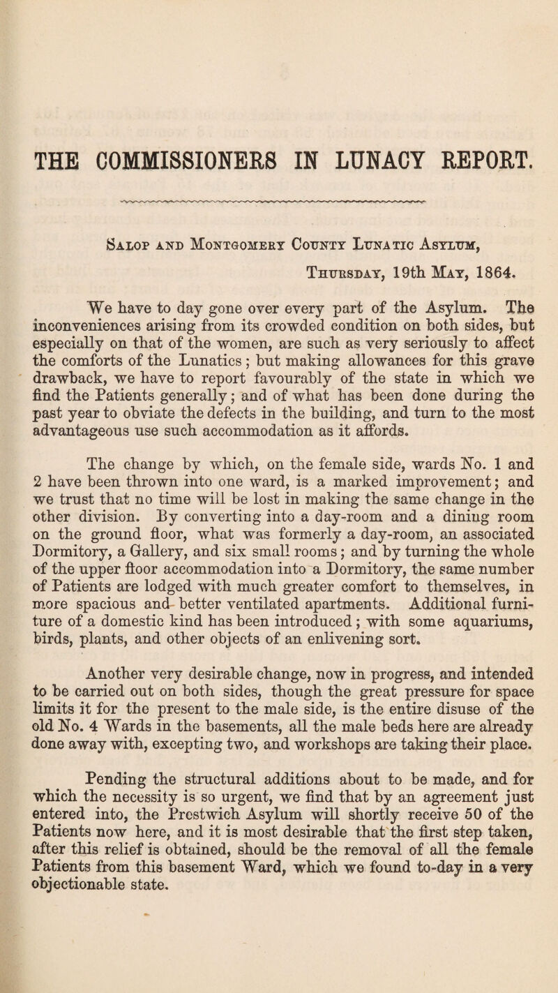 THE COMMISSIONERS IN LUNACY REPORT. Salop and Montgomery County Lunatic Asylum* Thursday, 19th May, 1864. We have to day gone over every part of the Asylum. The inconveniences arising from its crowded condition on both sides, but especially on that of the women, are such as very seriously to affect the comforts of the Lunatics ; but making allowances for this grave drawback, we have to report favourably of the state in which we find the Patients generally; and of what has been done during the past year to obviate the defects in the building, and turn to the most advantageous use such accommodation as it affords. The change by which, on the female side, wards No. 1 and 2 have been thrown into one ward, is a marked improvement; and we trust that no time will be lost in making the same change in the other division. By converting into a day-room and a dining room on the ground floor, what was formerly a day-room, an associated Dormitory, a Gallery, and six small rooms; and by turning the whole of the upper floor accommodation into a Dormitory, the same number of Patients are lodged with much greater comfort to themselves, in more spacious and better ventilated apartments. Additional furni¬ ture of a domestic kind has been introduced; with some aquariums, birds, plants, and other objects of an enlivening sort. Another very desirable change, now in progress, and intended to be carried out on both sides, though the great pressure for space limits it for the present to the male side, is the entire disuse of the old No. 4 Wards in the basements, all the male beds here are already done away with, excepting two, and workshops are taking their place. Pending the structural additions about to be made, and for which the necessity is so urgent, we find that by an agreement just entered into, the Prestwich Asylum will shortly receive 50 of the Patients now here, and it is most desirable that the first step taken, after this relief is obtained, should be the removal of all the female Patients from this basement Ward, which we found to-day in a very objectionable state.