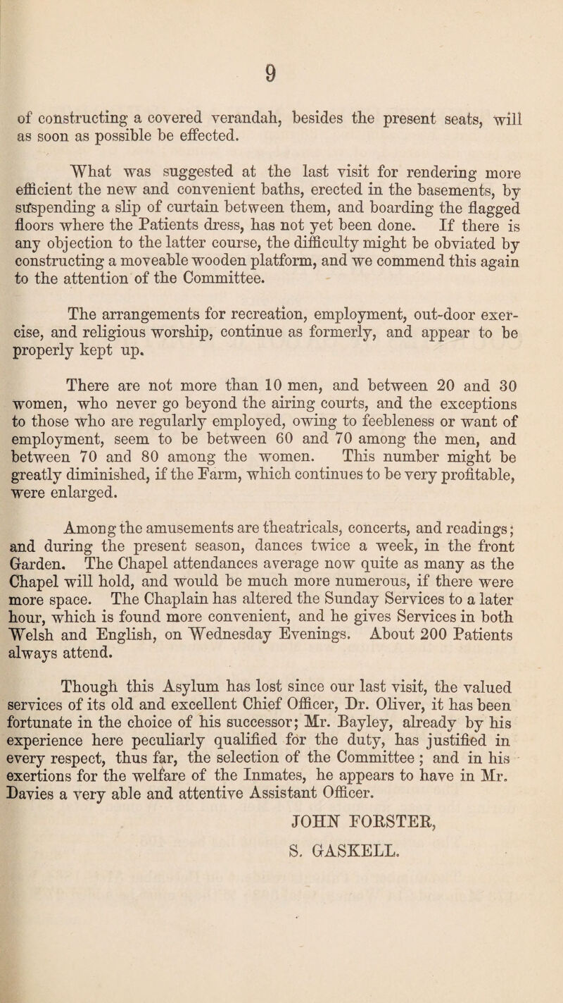 of constructing a covered verandah, besides the present seats, will as soon as possible be effected. What was suggested at the last visit for rendering more efficient the new and convenient baths, erected in the basements, by suspending a slip of curtain between them, and boarding the flagged floors where the Patients dress, has not yet been done. If there is any objection to the latter course, the difficulty might be obviated by constructing a moveable wooden platform, and we commend this again to the attention of the Committee. The arrangements for recreation, employment, out-door exer¬ cise, and religious worship, continue as formerly, and appear to be properly kept up. There are not more than 10 men, and between 20 and 30 women, who never go beyond the airing courts, and the exceptions to those who are regularly employed, owing to feebleness or want of employment, seem to be between 60 and 70 among the men, and between 70 and 80 among the women. This number might be greatly diminished, if the Farm, which continues to be very profitable, were enlarged. Among the amusements are theatricals, concerts, and readings; and during the present season, dances twice a week, in the front Garden. The Chapel attendances average now quite as many as the Chapel will hold, and would be much more numerous, if there were more space. The Chaplain has altered the Sunday Services to a later hour, which is found more convenient, and he gives Services in both Welsh and English, on Wednesday Evenings. About 200 Patients always attend. Though this Asylum has lost since our last visit, the valued services of its old and excellent Chief Officer, Dr. Oliver, it has been fortunate in the choice of his successor; Mr. Bayley, already by his experience here peculiarly qualified for the duty, has justified in every respect, thus far, the selection of the Committee ; and in his exertions for the welfare of the Inmates, he appears to have in Mr. Davies a very able and attentive Assistant Officer. JOHN POPSTER, S. GASKELL.