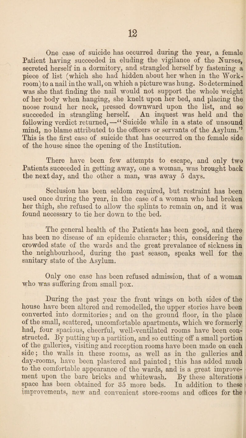 One ease of suicide has occurred during the year, a female Patient having succeeded in eluding the vigilance of the Nurses, secreted herself in a dormitory, and strangled herself by fastening a piece of list (which she had hidden about her when in the Work¬ room) to a nail in the wall, on which a picture was hung. So determined was she that finding the nail would not support the whole weight of her body when hanging, she knelt upon her bed, and placing the noose round her neck, pressed downward upon the list, and so succeeded in strangling herself. An inquest was held and the following verdict returned,—“Suicide while in a state of unsound mind, no blame attributed to the officers or servants of the Asylum.” This is the first case of suicide that has occurred on the female side of the house since the opening of the Institution. There have been few attempts to escape, and only two Patients succeeded in getting away, one a woman, was brought back the next day, and the other a man, was away 5 days. Seclusion has been seldom required, but restraint has been used once during the year, in the case of a woman who had broken her thigh, she refused to allow the splints to remain on, and it was found necessary to tie her down to the bed. The general health of the Patients has been good, and there has been no disease of an epidemic character; this, considering the crowded state of the wards and the great prevalance of sickness in the neighbourhood, during the past season, speaks well for the sanitary state of the Asylum. Only one case has been refused admission, that of a woman who was suffering from small pox. During the past year the front wings on both sides of the house have been altered and remodelled, the upper stories have been converted into dormitories; and on the ground floor, in the place of the small, scattered, uncomfortable apartments, which we formerly had, four spacious, cheerful, well-ventilated rooms have been con¬ structed. By putting Up a partition, and so cutting off a small portion of the galleries, visiting and reception rooms have been made on each side; the walls in these rooms, as well as in the galleries and day-rooms, have been plastered and painted; this has added much to the comfortable appearance of the wards, and is a great improve¬ ment upon the bare bricks and whitewash. By these alterations space has been obtained for 35 more beds. In addition to these improvements, new and convenient store-rooms and offices for the