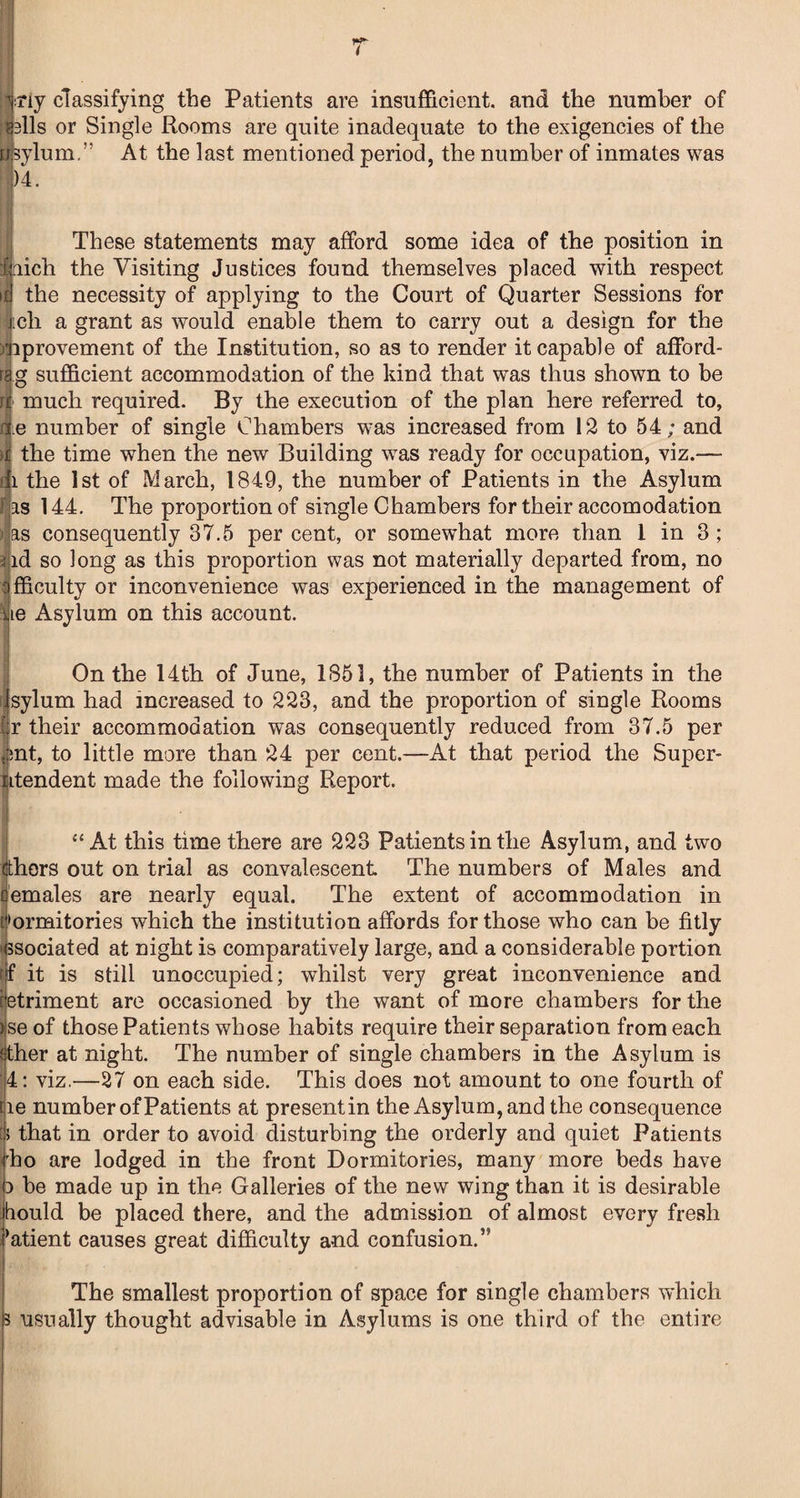 iriy classifying the Patients are insufficient, and the number of alls or Single Rooms are quite inadequate to the exigencies of the sylum.” At the last mentioned period, the number of inmates was 1)4. These statements may afford some idea of the position in hich the Visiting Justices found themselves placed with respect the necessity of applying to the Court of Quarter Sessions for |ch a grant as would enable them to carry out a design for the );|iprovement of the Institution, so as to render it capable of afford- r|g sufficient accommodation of the kind that was thus shown to be 4 much required. By the execution of the plan here referred to, ge number of single Chambers was increased from 12 to 54; and >1 the time when the new Building was ready for occupation, viz.— fli the 1st of March, 1849, the number of Patients in the Asylum fjas 144. The proportion of single Chambers for their accomodation bas consequently 37.5 percent, or somewhat more than 1 in 3 ; 3|id so long as this proportion was not materially departed from, no fficulty or inconvenience was experienced in the management of le Asylum on this account. On the 14th of June, 1851, the number of Patients in the sylum had increased to 223, and the proportion of single Rooms r their accommodation was consequently reduced from 37.5 per nt, to little more than 24 per cent.—At that period the Super- ptendent made the following Report. “At this time there are 223 Patients in the Asylum, and two tthers out on trial as convalescent The numbers of Males and f emales are nearly equal. The extent of accommodation in t>ormitories which the institution affords for those who can be fitly associated at night is comparatively large, and a considerable portion if it is still unoccupied; whilst very great inconvenience and ietriment are occasioned by the want of more chambers for the ise of those Patients whose habits require their separation from each fther at night. The number of single chambers in the Asylum is ;4: viz.—27 on each side. This does not amount to one fourth of iie number of Patients at presentin the Asylum, and the consequence h that in order to avoid disturbing the orderly and quiet Patients i'ho are lodged in the front Dormitories, many more beds have 3 be made up in the Galleries of the new wing than it is desirable hould be placed there, and the admission of almost every fresh i^atient causes great difficulty and confusion.” The smallest proportion of space for single chambers which 3 usually thought advisable in Asylums is one third of the entire