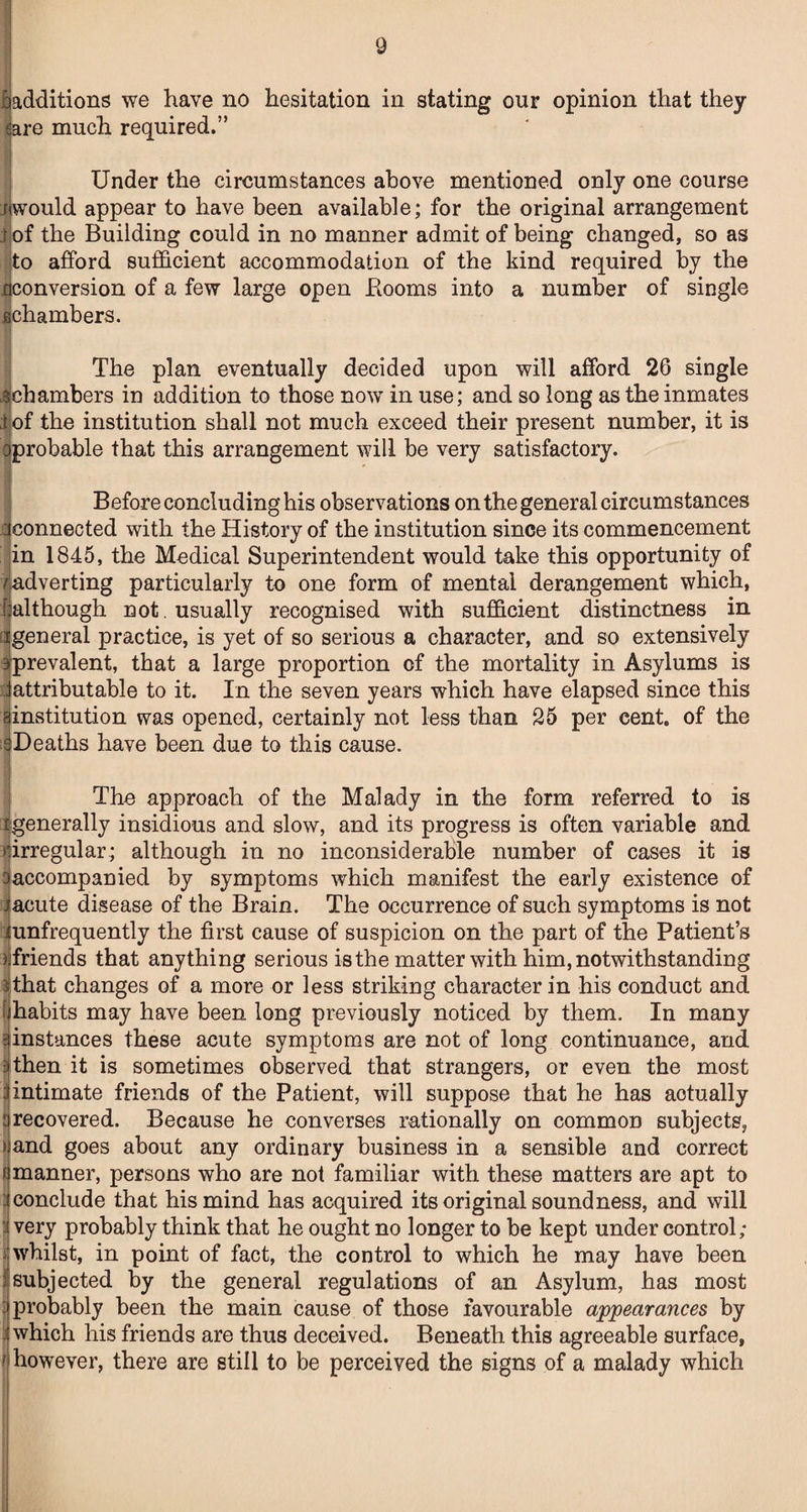 I additions we have no hesitation in stating our opinion that they mre much required.” Under the circumstances above mentioned only one course jcwould appear to have been available; for the original arrangement i of the Building could in no manner admit of being changed, so as ^to afford sufficient accommodation of the kind required by the ^conversion of a few large open Booms into a number of single ^chambers. The plan eventually decided upon will afford 26 single 3chambers in addition to those now in use; and so long as the inmates :|of the institution shall not much exceed their present number, it is oprobable that this arrangement will be very satisfactory. Before concluding his observations on the general circumstances ^connected with the History of the institution since its commencement in 1845, the Medical Superintendent would take this opportunity of fadverting particularly to one form of mental derangement which, Imlthough not . usually recognised with sufficient distinctness in dgeneral practice, is yet of so serious a character, and so extensively prevalent, that a large proportion of the mortality in Asylums is ^attributable to it. In the seven years which have elapsed since this institution was opened, certainly not less than 25 per cent, of the Deaths have been due to this cause. The approach of the Malady in the form referred to is ijgenerally insidious and slow, and its progress is often variable and ^iirregular; although in no inconsiderable number of cases it is siaccompanied by symptoms which manifest the early existence of j acute disease of the Brain. The occurrence of such symptoms is not :j unfrequently the first cause of suspicion on the part of the Patient’s )ifriends that anything serious is the matter with him, notwithstanding ithat changes of a more or less striking character in his conduct and f habits may have been long previously noticed by them. In many instances these acute symptoms are not of long continuance, and i then it is sometimes observed that strangers, or even, the most Untimate friends of the Patient, will suppose that he has actually : recovered. Because he converses rationally on common subjects, > and goes about any ordinary business in a sensible and correct f manner, persons who are not familiar with these matters are apt to 3 conclude that his mind has acquired its original soundness, and will 1 very probably think that he ought no longer to be kept under control; I whilst, in point of fact, the control to which he may have been J subjected by the general regulations of an Asylum, has most ; probably been the main cause of those favourable appearances by ) which his friends are thus deceived. Beneath this agreeable surface, t however, there are still to be perceived the signs of a malady which