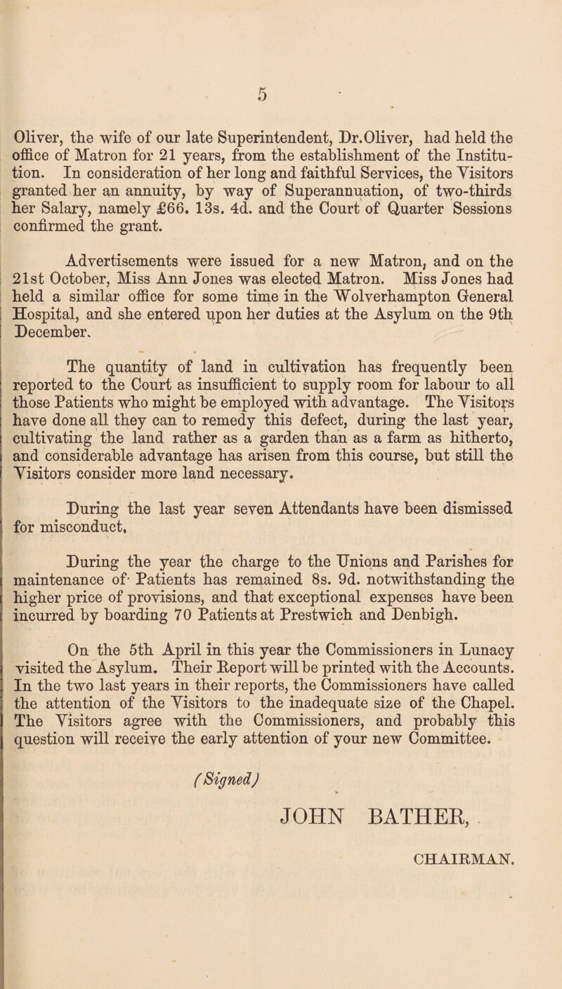 Oliver, the wife of our late Superintendent, Dr.Oliver, had held the office of Matron for 21 years, from the establishment of the Institu- tion. In consideration of her long and faithful Services, the Yisitors granted her an annuity, by way of Superannuation, of two-thirds her Salary, namely £66. 13s. 4d. and the Court of Quarter Sessions confirmed the grant. Advertisements were issued for a new Matron, and on the 21st October, Miss Ann Jones was elected Matron. Miss Jones had held a similar office for some time in the Wolverhampton General Hospital, and she entered upon her duties at the Asylum on the 9th December. The quantity of land in cultivation has frequently been reported to the Court as insufficient to supply room for labour to all those Patients who might be employed with advantage. The Yisitors have done all they can to remedy this defect, during the last year, cultivating the land rather as a garden than as a farm as hitherto, and considerable advantage has arisen from this course, but still the Yisitors consider more land necessary. During the last year seven Attendants have been dismissed for misconduct, During the year the charge to the Unions and Parishes for maintenance of- Patients has remained 8s. 9d. notwithstanding the higher price of provisions, and that exceptional expenses have been incurred by boarding 70 Patients at Prestwich and Denbigh. On the 5th April in this year the Commissioners in Lunacy visited the Asylum. Their Report will be printed with the Accounts. In the two last years in their reports, the Commissioners have called the attention of the Yisitors to the inadequate size of the Chapel. The Yisitors agree with the Commissioners, and probably this question will receive the early attention of your new Committee. ( Signed) JOHN BATHER, CHAIRMAN.