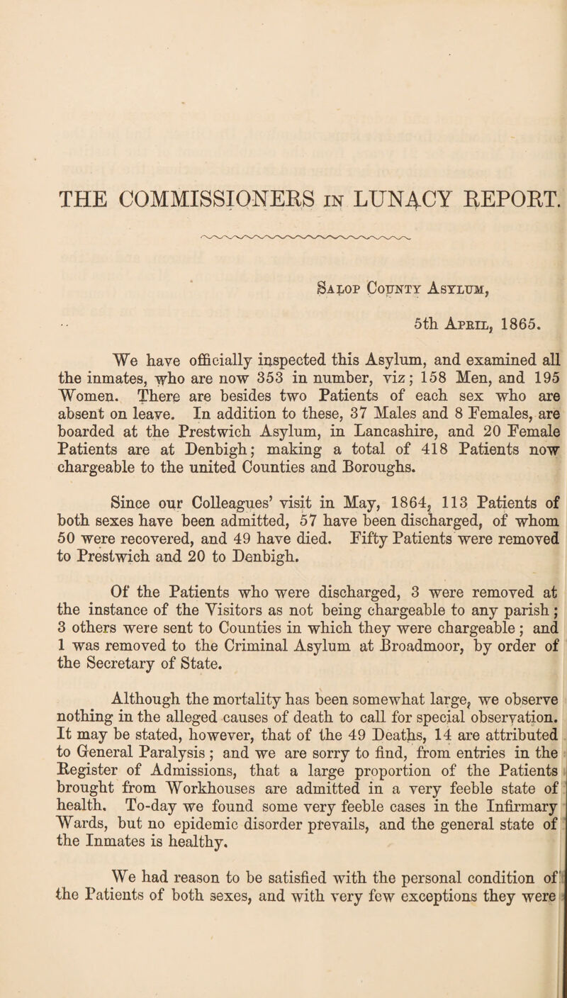 THE COMMISSIONERS in LUNACY REPORT. Salop County Asylum, 5th April, 1865. We have officially inspected this Asylum, and examined all the inmates, who are now 353 in number, viz; 158 Men, and 195 Women. There are besides two Patients of each sex who are absent on leave. In addition to these, 37 Males and 8 Females, are hoarded at the Prestwich Asylum, in Lancashire, and 20 Female Patients are at Denbigh; making a total of 418 Patients now chargeable to the united Counties and Boroughs. Since our Colleagues’ visit in May, 1864, 113 Patients of both sexes have been admitted, 57 have been discharged, of whom 50 were recovered, and 49 have died. Fifty Patients were removed to Prestwich and 20 to Denbigh. Of the Patients who were discharged, 3 were removed at the instance of the Visitors as not being chargeable to any parish; 3 others were sent to Counties in which they were chargeable; and 1 was removed to the Criminal Asylum at Broadmoor, by order of the Secretary of State. Although the mortality has been somewhat large, we observe nothing in the alleged causes of death to call for special observation. It may be stated, however, that of the 49 Deaths, 14 are attributed to General Paralysis ; and we are sorry to find, from entries in the Register of Admissions, that a large proportion of the Patients brought from Workhouses are admitted in a very feeble state of health. To-day we found some very feeble cases in the Infirmary Wards, but no epidemic disorder prevails, and the general state of the Inmates is healthy. We had reason to be satisfied with the personal condition of the Patients of both sexes, and with very few exceptions they were