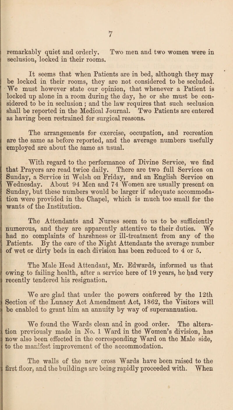 remarkably quiet and orderly. Two men and two women were in seclusion, locked in their rooms. It seems that when Patients are in bed, although they may be locked in their rooms, they are not considered to be secluded. We must however state our opinion, that whenever a Patient is locked up alone in a room during the day, he or she must be con¬ sidered to be in seclusion ; and the law requires that such seclusion shall be reported in the Medical Journal. Two Patients are entered as having been restrained for surgical reasons. The arrangements for exercise, occupation, and recreation are the same as before reported, and the average numbers usefully employed are about the Same as usual. With regard to the performance of Divine Service, we find that Prayers are read twice daily. There are two full Services on Sunday, a Service in Welsh on Friday, and an English Service on Wednesday. About 94 Men and 74 Women are usually present on Sunday, but these numbers would be larger if adequate accommoda¬ tion were provided in the Chapel, which is much too small for the wants of the Institution. The Attendants and Nurses seem to us to be sufficiently numerous, and they are apparently attentive to their duties. We had no complaints of harshness or ill-treatment from any of the Patients. By the care of the Night Attendants the average number of wet or dirty beds in each division has been reduced to 4 or 5. The Male Head Attendant, Mr. Edwards, informed us that owing to failing health, after a service here of 19 years, he had very recently tendered his resignation. We are glad that under the powers conferred by the 12th Section of the Lunacy Act Amendment Act, 1862, the Visitors will be enabled to grant him an annuity by way of superannuation. We found the Wards clean and in good order. The altera¬ tion previously made in No. 1 Ward in the Women’s division, has now also been effected in the corresponding Ward on the Male side, to the manifest improvement of the accommodation. The walls of the new cross Wards have been raised to the first floor, and the buildings are bein g rapidly proceeded with. When