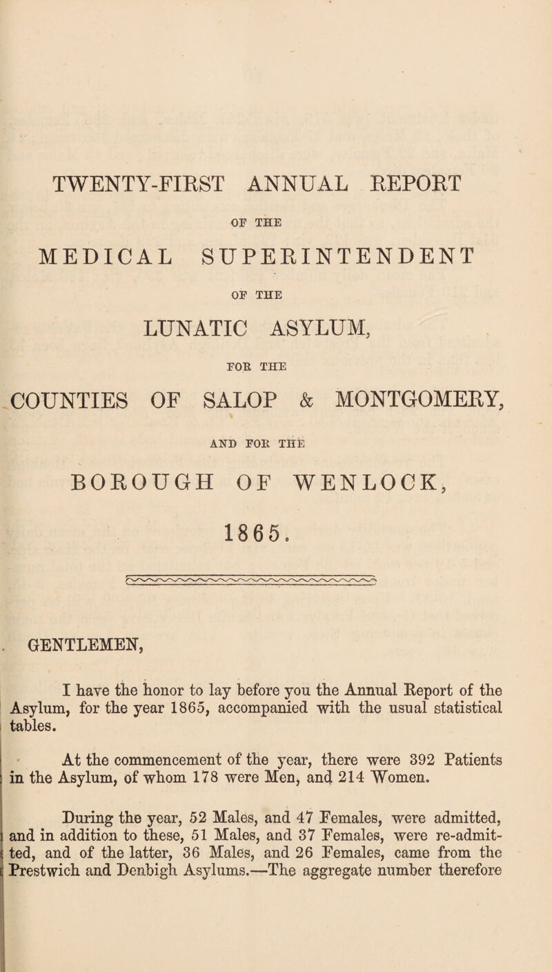 TWENTY-FIRST ANNUAL REPORT OF THE MEDICAL SUPERINTENDENT OF THE LUNATIC ASYLUM, FOR THE COUNTIES OF SALOP & MONTGOMERY, AND FOR THE BOROUGH OF WENLOCK, 1865. GENTLEMEN, I have the honor to lay before you the Annual Report of the Asylum, for the year 1865, accompanied with the usual statistical tables. At the commencement of the year, there were 392 Patients in the Asylum, of whom 178 were Men, and 214 Women. During the year, 52 Males, and 47 Females, were admitted, and in addition to these, 51 Males, and 37 Females, were re-admit¬ ted, and of the latter, 36 Males, and 26 Females, came from the Prestwich and Denbigh Asylums.—The aggregate number therefore