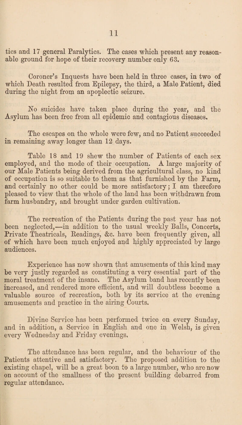 tics and 17 general Paralytics. The cases which present any reason¬ able ground for hope of their recovery number only 63. Coroner’s Inquests have been held in three cases, in two of which Death resulted from Epilepsy, the third, a Male Patient, died during the night from an apoplectic seizure. No suicides have taken place during the year, and the Asylum has been free from all epidemic and contagious diseases. The escapes on the whole were few, and no Patient succeeded in remaining away longer than 12 days. Table 18 and 19 shew the number of Patients of each sex employed, and the mode of their occupation. A large majority of our Male Patients being derived from the agricultural class, no kind of occupation is so suitable to them as that furnished by the Earm, and certainly no other could be more satisfactory; I am therefore pleased to view that the whole of the land has been withdrawn from farm husbandry, and brought under garden cultivation. The recreation of the Patients during the past year has not been neglected,—in addition to the usual weekly Balls, Concerts, Private Theatricals, Headings, &c. have been frequently given, all of which have been much enjoyed and highly appreciated by large audiences. Experience has now shown that amusements of this kind may be very justly regarded as constituting a very essential part of the moral treatment of the insane. The Asylum band has recently been increased, and rendered more efficient, and will doubtless become a valuable source of recreation, both by its service at the evening amusements and practice in the airing Courts. Divine Service has been performed twice on every Sunday, and in addition, a Service in English and one in Welsh, is given every Wednesday and Eriday evenings. The attendance has been regular, and the behaviour of the Patients attentive and satisfactory. The proposed addition to the existing chapel, will be a great boon to a large number, who are now on account of the smallness of the present building debarred from regular attendance.