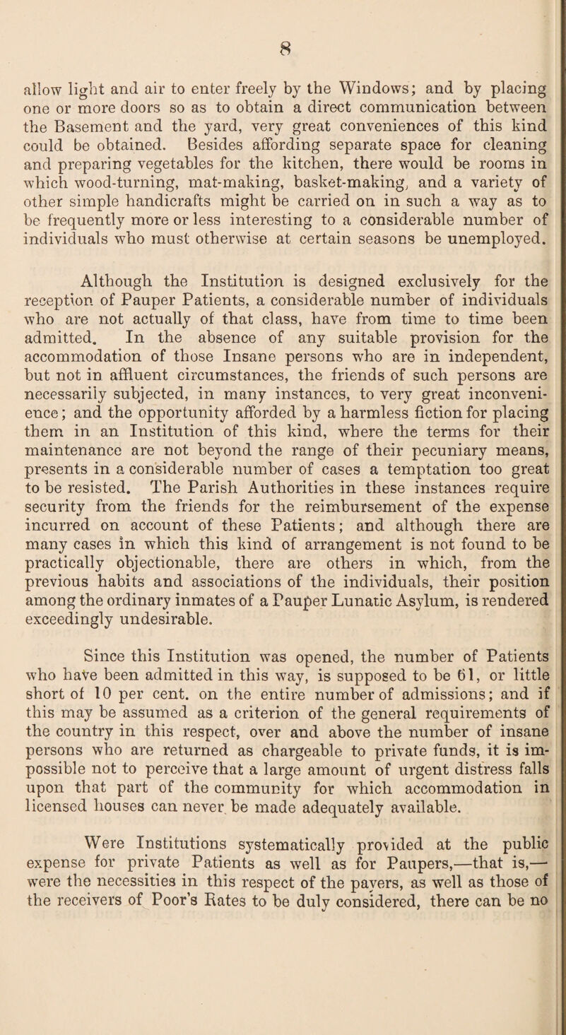 allow light and air to enter freely by the Windows; and by placing one or more doors so as to obtain a direct communication between the Basement and the yard, very great conveniences of this kind could be obtained. Besides affording separate space for cleaning and preparing vegetables for the kitchen, there would be rooms in which wood-turning, mat-making, basket-making, and a variety of other simple handicrafts might be carried on in such a way as to be frequently more or less interesting to a considerable number of individuals who must otherwise at certain seasons be unemployed. Although the Institution is designed exclusively for the reception of Pauper Patients, a considerable number of individuals who are not actually of that class, have from time to time been admitted. In the absence of any suitable provision for the accommodation of those Insane persons who are in independent, but not in affluent circumstances, the friends of such persons are necessarily subjected, in many instances, to very great inconveni¬ ence ; and the opportunity afforded by a harmless fiction for placing them in an Institution of this kind, where the terms for their maintenance are not beyond the range of their pecuniary means, presents in a considerable number of cases a temptation too great to be resisted. The Parish Authorities in these instances require security from the friends for the reimbursement of the expense incurred on account of these Patients; and although there are many cases in which this kind of arrangement is not found to be practically objectionable, there are others in which, from the previous habits and associations of the individuals, their position among the ordinary inmates of a Pauper Lunatic Asylum, is rendered exceedingly undesirable. Since this Institution was opened, the number of Patients who have been admitted in this vTay, is supposed to be 61, or little short of 10 per cent, on the entire number of admissions; and if this may be assumed as a criterion of the general requirements of the country in this respect, over and above the number of insane persons who are returned as chargeable to private funds, it is im¬ possible not to perceive that a large amount of urgent distress falls upon that part of the community for which accommodation in licensed houses can never be made adequately available. Were Institutions systematically provided at the public expense for private Patients as well as for Paupers,—that is,—■ were the necessities in this respect of the pavers, as well as those of the receivers of Poors Rates to be duly considered, there can be no