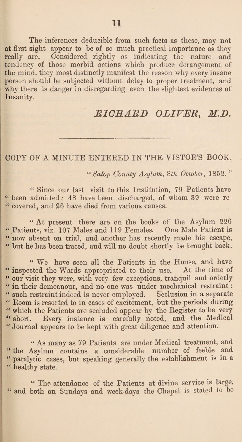 The inferences deducible from such facts as these, may not at first sight appear to be of so much practical importance as they really are. Considered rightly as indicating the nature and tendency of those morbid actions which produce derangement of the mind, they most distinctly manifest the reason why every insane person should be subjected without delay to proper treatment, and why there is danger in disregarding even the slightest evidences of Insanity. Ml OH ABB OLIVER, M.B. COPY OF A MINUTE ENTERED IN THE VISTOR’S BOOK. “ Salop County Asylum, 8th October, 1852. ” “ Since our last visit to this Institution, 79 Patients have “ been admitted; 4-8 have been discharged, of whom 39 were re- “ covered, and 26 have died from various causes. “ At present there are on the books of the Asylum 226 “ Patients, viz. 107 Males and 119 Females. One Male Patient is “ now absent on trial, and another has recently made his escape, “ but he has been traced, and will no doubt shortly be brought back. “ We have seen all the Patients in the House, and have “ inspected the Wards appropriated to their use. At the time of “ our visit they were, with very few exceptions, tranquil and orderly “ in their demeanour, and no one was under mechanical restraint: “ such restraint indeed is never employed. Seclusion in a separate “ Room is resorted to in cases of excitement, but the periods during “ which the Patients are secluded appear by the Register to be very “ short. Every instance is carefully noted, and the Medical “ Journal appears to be kept with great diligence and attention. “ As many as 79 Patients are under Medical treatment, and ‘‘ the Asylum contains a considerable number of feeble and “ paralytic cases, but speaking generally the establishment is in a “ healthy state. “ The attendance of the Patients at divine service is large, “ and both on Sundays and week-days the Chapel is stated to be