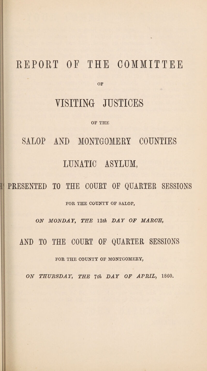 REPORT OF THE COMMITTEE VISITING JUSTICES OF THE |[ SALOP AND MONTGOMERY COUNTIES LUNATIC ASYLUM, !.j PRESENTED TO THE COURT OE QUARTER SESSIONS FOR THE COUNTY OF SALOP, ON MONDAY, TEE 12tk DAY OF MARCH, AND TO THE OOUET OF QUARTER SESSIONS FOR THE COUNTY OF MONTGOMERY, ON THURSDAY, THE 1th DAY OF APRIL, 1860.