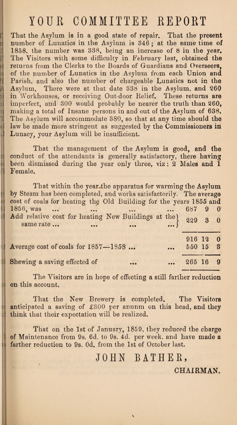 V H YOUR COMMITTEE REPORT That the Asylum is in a good state of repair. That the present number of Lunatics in the Asylum is 346 ; at the same time of 1858, the number was 338, being an increase of 8 in the year. The Visitors with some difficulty in February last, obtained the returns from the Clerks to the Boards of Guardians and Overseers, of the number of Lunatics in the Asylum from each Union and Parish, and also the number of chargeable Lunatics not in the Asylum. There were at that date 338 in the Asylum, and 260 in Workhouses, or receiving Out-door Kelief. These returns are imperfect, and 300 would probably be nearer the truth than 260, making a total of Insane persons in and out of the Asylum of 638, The Asylum will accommodate 380, so that at any time should the law be made more stringent as suggested by the Commissioners in Lunacy, your Asylum will be insufficient. That the management of the Asylum is good, and the conduct of the attendants is generally satisfactory, there having been dismissed during the year only three, viz; 2 Males and 1 Female. That within the yearThe apparatus for warming the Asylum by Steam has been completed, and works satisfactorily. The average ■ cost of coals for heating thg Old Building for the years 1855 and 1856, was ... ... ... ... same rate... Average cost of coals for 1857—1858 ... Shewing a saving effected of .4 687 9 0 229 3 0 916 12 0 550 15 3 265 16 9 The Visitors are in hope of effecting a still farther reduction on this account. That the New Brewery is completed. The Visitors anticipated a saving of £300 per anunm on this head, and they think that their expectation will be realized. That on the 1st of Januar}% 1859, they reduced the charge of Maintenance from 9s. 6d. to 9s. 4d. per week, and have made a farther reduction to 9s. Od. from the 1st of October last. JOHN BATHER, CHAIRMAN.