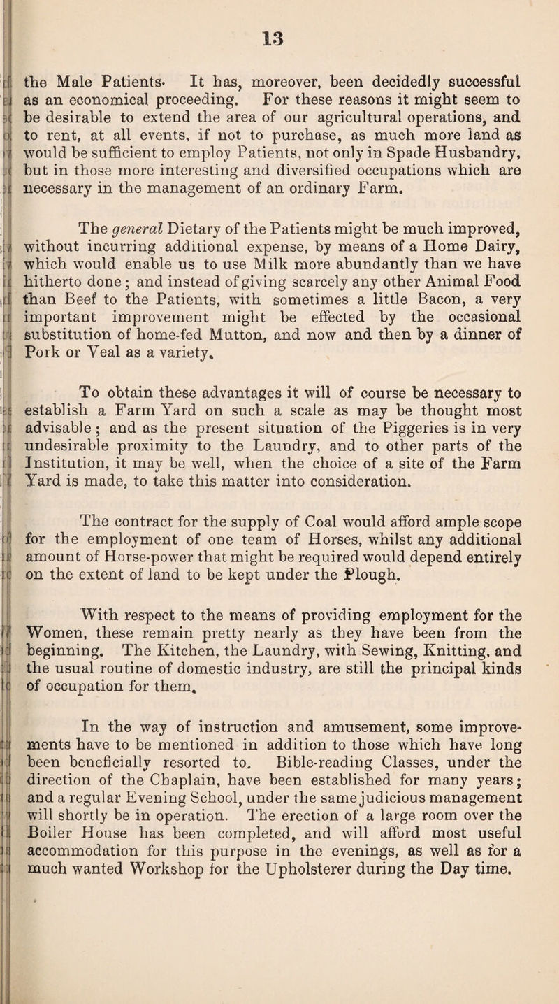 •< . j i j ) I u if iii the Male Patients- It has, moreover, been decidedly successful as an economical proceeding. For these reasons it might seem to be desirable to extend the area of our agricultural operations, and to rent, at all events, if not to purchase, as much more land as would be sufficient to employ Patients, not only in Spade Husbandry, but in those more interesting and diversified occupations which are necessary in the management of an ordinary Farm. The general Dietary of the Patients might be much improved, without incurring additional expense, by means of a Home Dairy, which would enable us to use Milk more abundantly than we have hitherto done ; and instead of giving scarcely any other Animal Food than Beef to the Patients, with sometimes a little Bacon, a very important improvement might be effected by the occasional substitution of home-fed Mutton, and now and then by a dinner of Pork or Veal as a variety. To obtain these advantages it will of course be necessary to establish a Farm Yard on such a scale as may be thought most advisable; and as the present situation of the Piggeries is in very undesirable proximity to the Laundry, and to other parts of the Institution, it may be well, when the choice of a site of the Farm Yard is made, to take this matter into consideration. The contract for the supply of Coal would afford ample scope for the employment of one team of Horses, whilst any additional amount of Horse-power that might be required would depend entirely on the extent of land to be kept under the Plough. With respect to the means of providing employment for the Women, these remain pretty nearly as they have been from the beginning. The Kitchen, the Laundry, with Sewing, Knitting, and the usual routine of domestic industry, are still the principal kinds of occupation for them. In the way of instruction and amusement, some improve¬ ments have to be mentioned in addition to those which have long been beneficially resorted to. Bible-reading Classes, under the direction of the Chaplain, have been established for many years; and a regular Evening School, under the same judicious management will shortly be in operation. The erection of a large room over the Boiler House has been completed, and will afford most useful accommodation for this purpose in the evenings, as well as for a much wanted Workshop for the Upholsterer during the Day time.