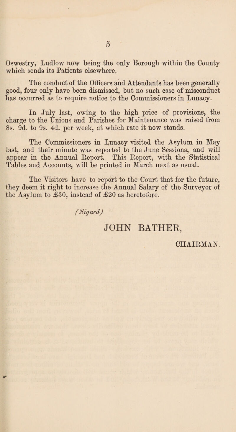 Oswestry, Ludlow now being the only Borough within the County which sends its Patients elsewhere. The conduct of the Officers and Attendants has been generally good, four only have been dismissed, but no such case of misconduct has occurred as to require notice to the Commissioners in Lunacy, In July last, owing to the high price of provisions, the charge to the IJnions and Parishes for Maintenance was raised from 8s. 9d. to 9s. 4d. per week, at which rate it now stands. The Commissioners in Lunacy visited the Asylum in May last, and their minute was reported to the June Sessions, and will appear in the Annual Report. This Report, with the Statistical Tables and Accounts, will be printed in March next as usual. The Visitors have to report to the Court that for the future, they deem it right to increase the Annual Salary of the Surveyor of the Asylum to £30, instead of £20 as heretofore. ( Signed) JOHN BATHER, CHAIRMAN,