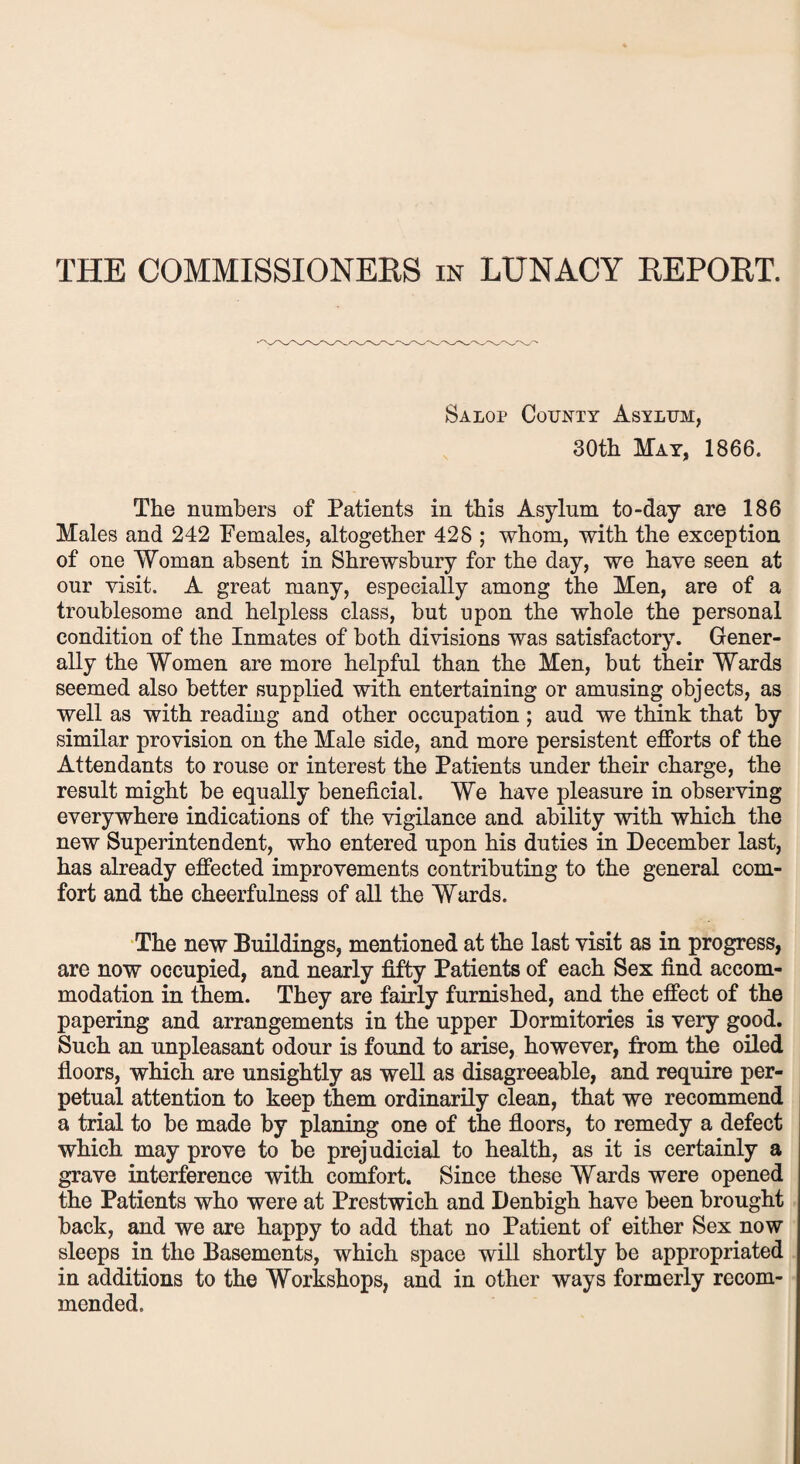 THE COMMISSIONERS in LUNACY REPORT. Salop County Asylum, 30th May, 1866. The numbers of Patients in this Asylum to-day are 186 Males and 242 Females, altogether 428 ; whom, with the exception of one Woman absent in Shrewsbury for the day, we have seen at our visit. A great many, especially among the Men, are of a troublesome and helpless class, but upon the whole the personal condition of the Inmates of both divisions was satisfactory. Gener¬ ally the Women are more helpful than the Men, but their Wards seemed also better supplied with entertaining or amusing objects, as well as with reading and other occupation ; aud we think that by similar provision on the Male side, and more persistent efforts of the Attendants to rouse or interest the Patients under their charge, the result might be equally beneficial. We have pleasure in observing everywhere indications of the vigilance and ability with which the new Superintendent, who entered upon his duties in December last, has already effected improvements contributing to the general com¬ fort and the cheerfulness of all the Wards. The new Buildings, mentioned at the last visit as in progress, are now occupied, and nearly fifty Patients of each Sex find accom¬ modation in them. They are fairly furnished, and the effect of the papering and arrangements in the upper Dormitories is very good. Such an unpleasant odour is found to arise, however, from the oiled floors, which are unsightly as well as disagreeable, and require per¬ petual attention to keep them ordinarily clean, that we recommend a trial to be made by planing one of the floors, to remedy a defect which may prove to be prejudicial to health, as it is certainly a grave interference with comfort. Since these Wards were opened the Patients who were at Prestwich and Denbigh have been brought back, and we are happy to add that no Patient of either Sex now sleeps in the Basements, which space will shortly be appropriated in additions to the Workshops, and in other ways formerly recom¬ mended.