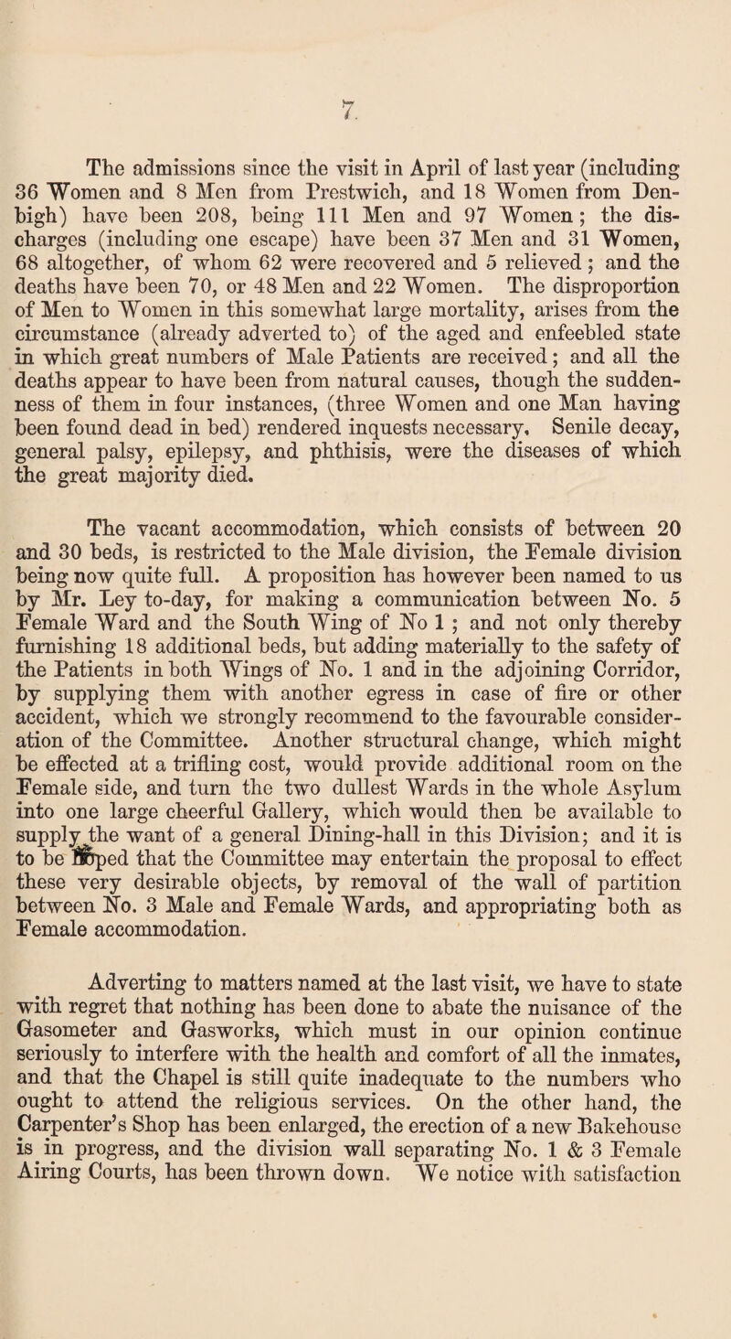 The admissions since the visit in April of last year (including 36 Women and 8 Men from Frestwich, and 18 Women from Den- high) have been 208, being 111 Men and 97 Women; the dis¬ charges (including one escape) have been 37 Men and 31 Women, 68 altogether, of whom 62 were recovered and 5 relieved ; and the deaths have been 70, or 48 Men and 22 Women. The disproportion of Men to Women in this somewhat large mortality, arises from the circumstance (already adverted to) of the aged and enfeebled state in which great numbers of Male Patients are received; and all the deaths appear to have been from natural causes, though the sudden¬ ness of them in four instances, (three Women and one Man having been found dead in bed) rendered inquests necessary. Senile decay, general palsy, epilepsy, and phthisis, were the diseases of which the great majority died. The vacant accommodation, which consists of between 20 and 30 beds, is restricted to the Male division, the Female division being now quite full. A proposition has however been named to us by Mr. Ley to-day, for making a communication between No. 5 Female Ward and the South Wing of No 1 ; and not only thereby furnishing 18 additional beds, but adding materially to the safety of the Patients in both Wings of No. 1 and in the adjoining Corridor, by supplying them with another egress in case of fire or other accident, which we strongly recommend to the favourable consider¬ ation of the Committee. Another structural change, which might be effected at a trifling cost, would provide additional room on the Female side, and turn the two dullest Wards in the whole Asylum into one large cheerful Gallery, which would then be available to supply the want of a general Dining-hall in this Division; and it is to be Sped that the Committee may entertain the proposal to effect these very desirable objects, by removal of the wall of partition between No. 3 Male and Female Wards, and appropriating both as Female accommodation. Adverting to matters named at the last visit, we have to state with regret that nothing has been done to abate the nuisance of the Gasometer and Gasworks, which must in our opinion continue seriously to interfere with the health and comfort of all the inmates, and that the Chapel is still quite inadequate to the numbers who ought to attend the religious services. On the other hand, the Carpenter’s Shop has been enlarged, the erection of a new Bakehouse is in progress, and the division wall separating No. 1 & 3 Female Airing Courts, has been thrown down. We notice with satisfaction