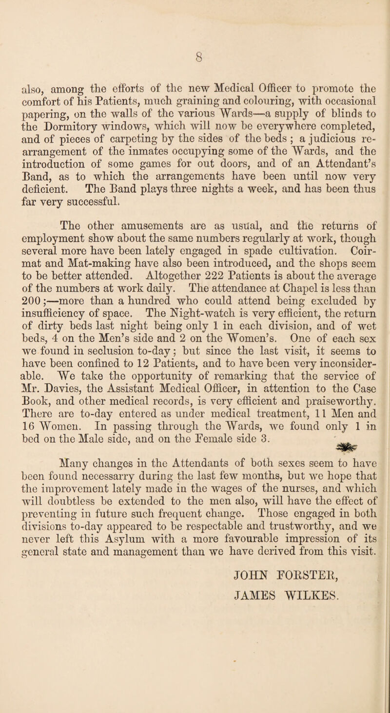 also, among the efforts of the new Medical Officer to promote the comfort of his Patients, much graining and colouring, with occasional papering, on the walls of the various Wards—-a supply of blinds to the Dormitory windows, which will now he everywhere completed, and of pieces of carpeting by the sides of the beds ; a judicious re¬ arrangement of the inmates occupying some of the Wards, and the introduction of some games for out doors, and of an Attendant’s Band, as to which the arrangements have been until now very deficient. The Band plays three nights a week, and has been thus far very successful. The other amusements are as usual, and the returns of employment show about the same numbers regularly at work, though several more have been lately engaged in spade cultivation. Coir- mat and Mat-making have also been introduced, and the shops seem to be better attended. Altogether 222 Patients is about the average of the numbers at work daily. The attendance at Chapel is less than 200;—more than a hundred who could attend being excluded by insufficiency of space. The Night-watch is very efficient, the return of dirty beds last night being only 1 in each division, and of wet beds, 4 on the Men’s side and 2 on the Women’s. One of each sex we found in seclusion to-day; but since the last visit, it seems to have been confined to 12 Patients, and to have been very inconsider¬ able. We take the opportunity of remarking that the service of Mr. Davies, the Assistant Medical Officer, in attention to the Case Book, and other medical records, is very efficient and praiseworthy. There are to-day entered as under medical treatment, 11 Men and 16 Women. In passing through the Wards, we found only 1 in bed on the Male side, and on the Female side 3. '^jPNv- Many changes in the Attendants of both sexes seem to have been found necessarry during the last few months, but we hope that the improvement lately made in the wages of the nurses, and which will doubtless be extended to the men also, will have the effect of preventing in future such frequent change. Those engaged in both divisions to-day appeared to be respectable and trustworthy, and we never left this Asylum with a more favourable impression of its general state and management than we have derived from this visit. JOHN EOKSTEB, JAMES WILKES.