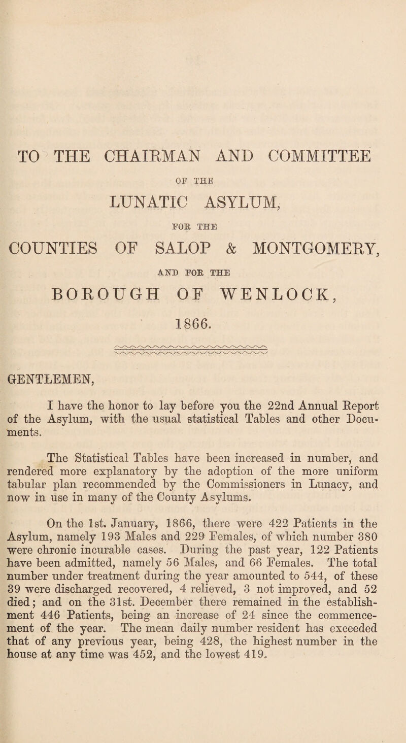 TO THE CHAIRMAN AND COMMITTEE OF THE LUNATIC ASYLUM, FOR THE COUNTIES OF SALOP & MONTGOMERY, A HD FOR THE BOROUGH OF WENLOCK, 1866. GENTLEMEN, I have the honor to lay before yon the 22nd Annual Eeport of the Asylum, with the usual statistical Tables and other Docu¬ ments. The Statistical Tables have been increased in number, and rendered more explanatory by the adoption of the more uniform tabular plan recommended by the Commissioners in Lunacy, and now in use in many of the County Asylums. On the 1st. January, 1866, there were 422 Patients in the Asylum, namely 193 Males and 229 Eemales, of which number 380 were chronic incurable cases. During the past year, 122 Patients have been admitted, namely 56 Males, and 66 Eemales. The total number under treatment during the year amounted to 544, of these 39 were discharged recovered, 4 relieved, 3 not improved, and 52 died; and on the 31st. December there remained in the establish¬ ment 446 Patients, being an increase of 24 since the commence¬ ment of the year. The mean daily number resident has exceeded that of any previous year, being 428, the highest number in the house at any time was 452, and the lowest 419.