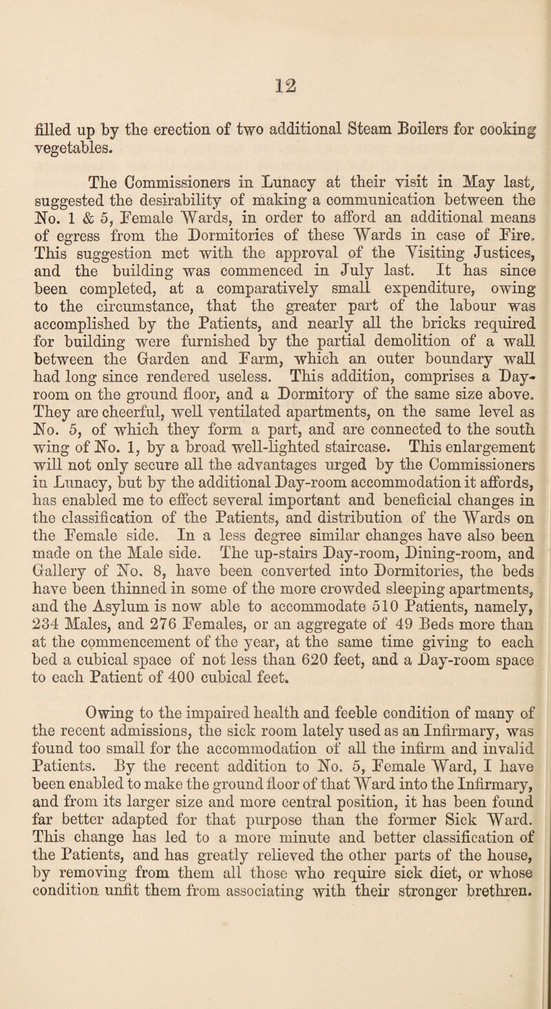 filled up by the erection of two additional Steam Boilers for cooking vegetables. The Commissioners in Lunacy at their visit in May last, suggested the desirability of making a communication between the Ho. 1 & 5, Female Wards, in order to afford an additional means of egress from the Dormitories of these Wards in case of Lire, This suggestion met with the approval of the Yisiting Justices, and the building was commenced in July last. It has since been completed, at a comparatively small expenditure, owing to the circumstance, that the greater part of the labour was accomplished by the Patients, and nearly all the bricks required for building were furnished by the partial demolition of a wall between the Garden and Farm, which an outer boundary wall had long since rendered useless. This addition, comprises a Day- room on the ground floor, and a Dormitory of the same size above. They are cheerful, well ventilated apartments, on the same level as Ho. 5, of which they form a part, and are connected to the south wing of Ho. 1, by a broad well-lighted staircase. This enlargement will not only secure all the advantages urged by the Commissioners in Lunacy, but by the additional Day-room accommodation it affords, has enabled me to effect several important and beneficial changes in the classification of the Patients, and distribution of the Wards on the Female side. In a less degree similar changes have also been made on the Male side. The up-stairs Day-room, Dining-room, and Gallery of Ho. 8, have been converted into Dormitories, the beds have been thinned in some of the more crowded sleeping apartments, and the Asylum is now able to accommodate 510 Patients, namely, 234 Males, and 276 Females, or an aggregate of 49 Beds more than at the commencement of the year, at the same time giving to each bed a cubical space of not less than 620 feet, and a Day-room space to each Patient of 400 cubical feet. Owing to the impaired health and feeble condition of many of the recent admissions, the sick room lately used as an Infirmary, was found too small for the accommodation of all the infirm and invalid Patients. By the recent addition to Ho. 5, Female Ward, I have been enabled to make the ground floor of that Ward into the Infirmary, and from its larger size and more central position, it has been found far better adapted for that purpose than the former Sick Ward. This change has led to a more minute and better classification of the Patients, and has greatly relieved the other parts of the house, by removing from them all those who require sick diet, or whose condition unfit them from associating with their stronger brethren.