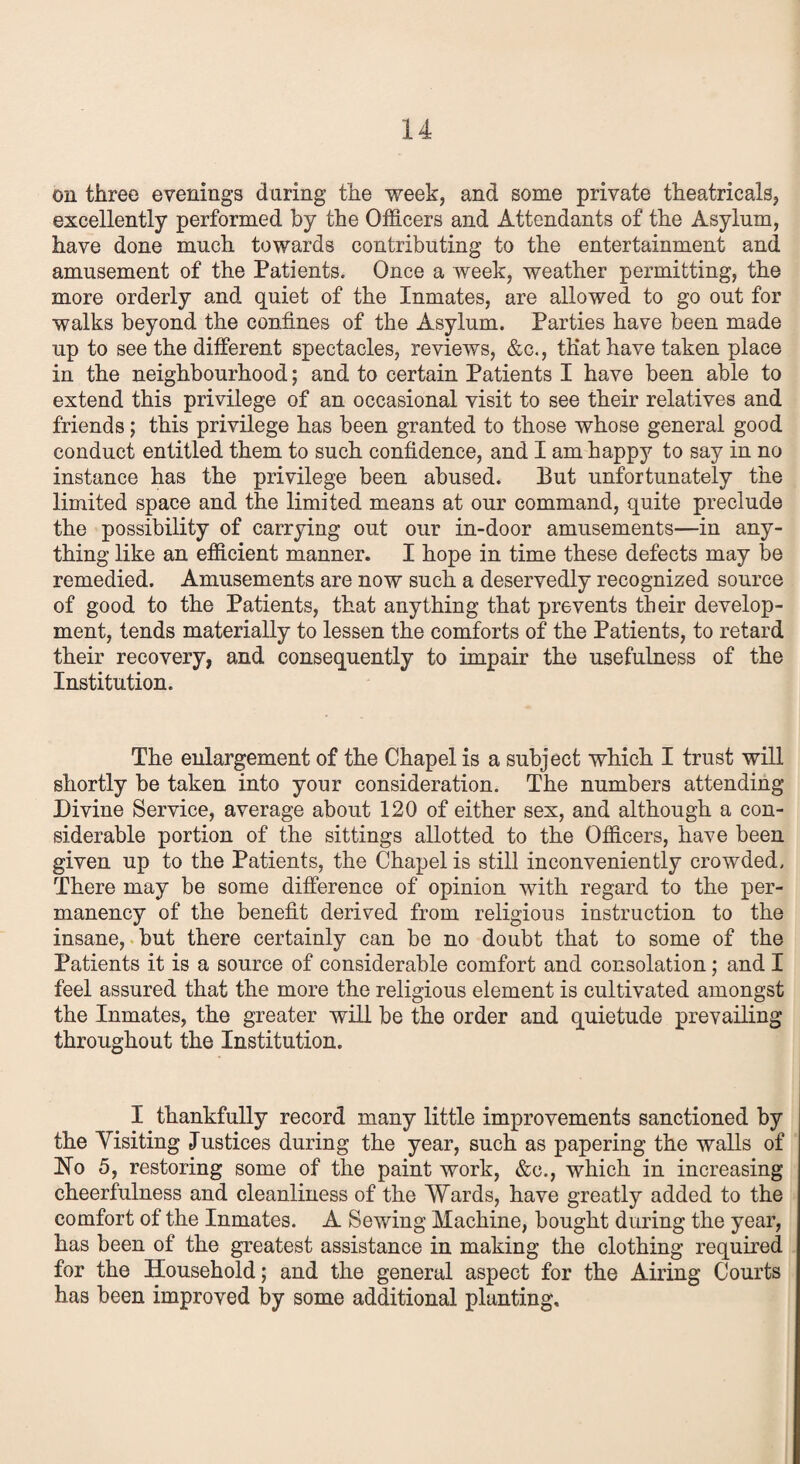 on three evenings during the week, and some private theatricals, excellently performed by the Officers and Attendants of the Asylum, have done much towards contributing to the entertainment and amusement of the Patients. Once a week, weather permitting, the more orderly and quiet of the Inmates, are allowed to go out for walks beyond the confines of the Asylum. Parties have been made up to see the different spectacles, reviews, &c., that have taken place in the neighbourhood; and to certain Patients I have been able to extend this privilege of an occasional visit to see their relatives and friends; this privilege has been granted to those whose general good conduct entitled them to such confidence, and I am happy to say in no instance has the privilege been abused. But unfortunately the limited space and the limited means at our command, quite preclude the possibility of carrying out our in-door amusements—in any¬ thing like an efficient manner. I hope in time these defects may be remedied. Amusements are now such a deservedly recognized source of good to the Patients, that anything that prevents their develop¬ ment, tends materially to lessen the comforts of the Patients, to retard their recovery, and consequently to impair the usefulness of the Institution. The enlargement of the Chapel is a subject which I trust will shortly be taken into your consideration. The numbers attending Divine Service, average about 120 of either sex, and although a con¬ siderable portion of the sittings allotted to the Officers, have been given up to the Patients, the Chapel is still inconveniently crowded. There may be some difference of opinion with regard to the per¬ manency of the benefit derived from religious instruction to the insane, but there certainly can be no doubt that to some of the Patients it is a source of considerable comfort and consolation; and I feel assured that the more the religious element is cultivated amongst the Inmates, the greater will be the order and quietude prevailing throughout the Institution. I thankfully record many little improvements sanctioned by the Yisiting Justices during the year, such as papering the walls of Ho 5, restoring some of the paint work, &c., which in increasing cheerfulness and cleanliness of the Wards, have greatly added to the comfort of the Inmates. A Sewing Machine, bought during the year, has been of the greatest assistance in making the clothing required for the Household; and the general aspect for the Airing Courts has been improved by some additional planting.