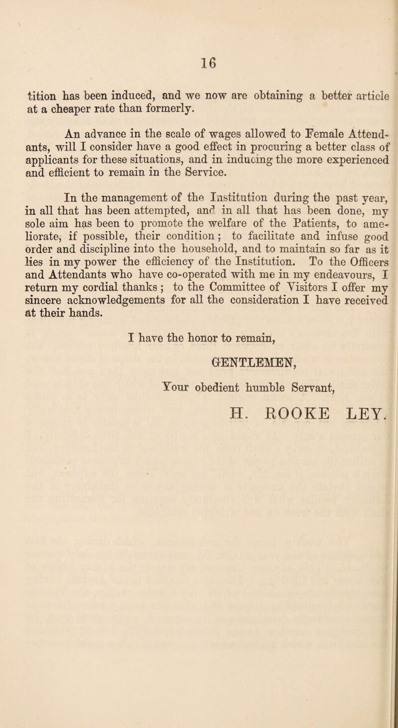 tition has been induced, and we now are obtaining a better article at a cheaper rate than formerly. An advance in the scale of wages allowed to Female Attend¬ ants, will I consider have a good effect in procuring a better class of applicants for these situations, and in inducing the more experienced and efficient to remain in the Service. In the management of the Institution during the past year, in all that has been attempted, and in all that has been done, my sole aim has been to promote the welfare of the Patients, to ame¬ liorate, if possible, their condition; to facilitate and infuse good order and discipline into the household, and to maintain so far as it lies in my power the efficiency of the Institution. To the Officers and Attendants who have co-operated with me in my endeavours, I return my cordial thanks ; to the Committee of Yisitors I offer my sincere acknowledgements for all the consideration I have received at their hands. I have the honor to remain, GENTLEMEN, your obedient humble Servant, H. ROOKE LEY.