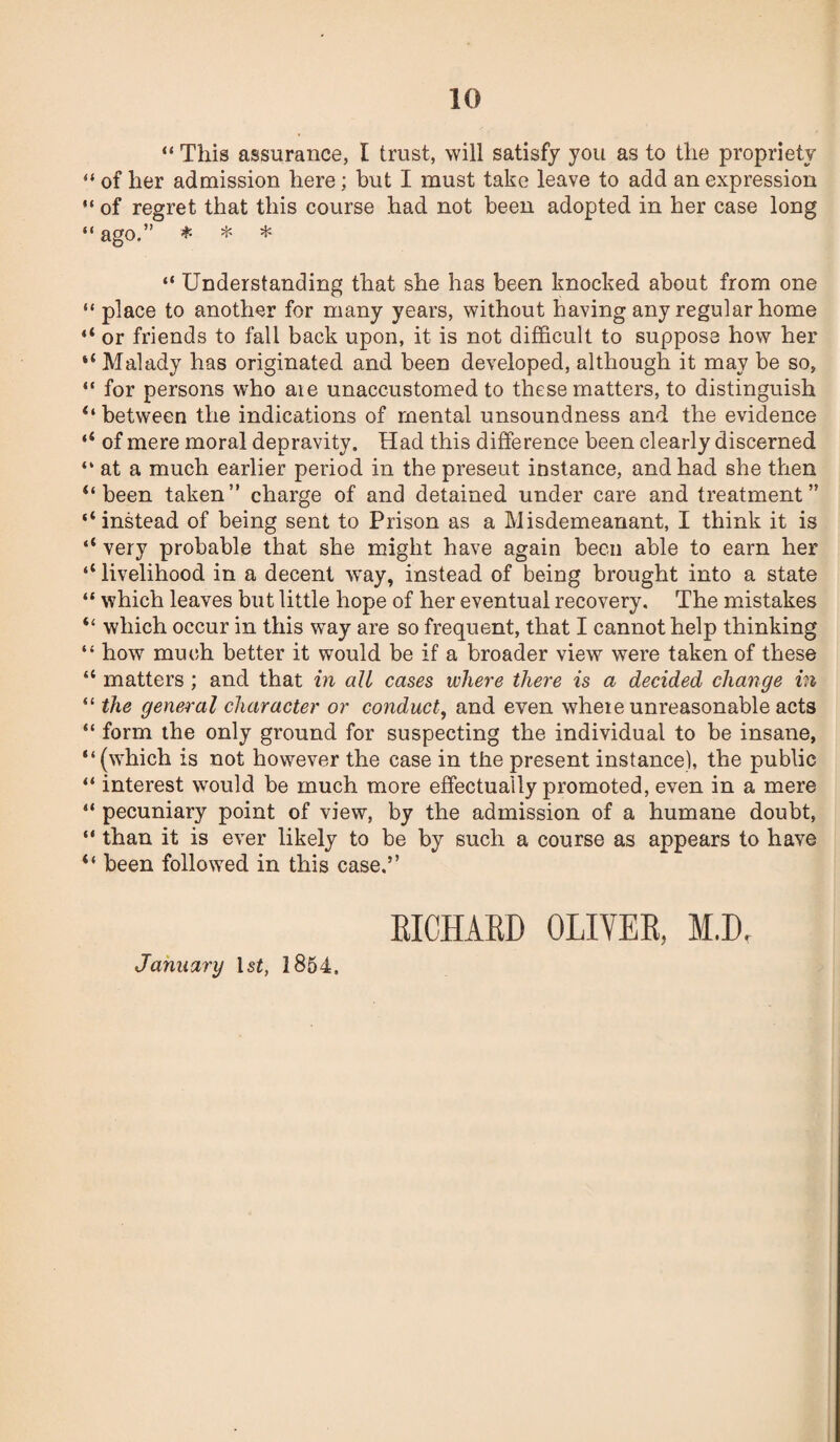 “ This assurance, I trust, will satisfy you as to the propriety “ of her admission here; but I must take leave to add an expression “ of regret that this course had not been adopted in her case long “ ago.” * * * “ Understanding that she has been knocked about from one “ place to another for many years, without having any regular home “ or friends to fall back upon, it is not difficult to suppose how her “ Malady has originated and been developed, although it may be so, “ for persons who aie unaccustomed to these matters, to distinguish ‘‘between the indications of mental unsoundness and the evidence “ of mere moral depravity. Had this difference been clearly discerned “ at a much earlier period in the preseut instance, and had she then “been taken” charge of and detained under care and treatment” “instead of being sent to Prison as a Misdemeanant, I think it is “ very probable that she might have again been able to earn her “ livelihood in a decent way, instead of being brought into a state “ which leaves but little hope of her eventual recovery. The mistakes “ which occur in this way are so frequent, that I cannot help thinking “ how much better it would be if a broader view were taken of these “ matters ; and that in all cases where there is a decided change in “ the general character or conduct, and even where unreasonable acts “ form the only ground for suspecting the individual to be insane, “(which is not however the case in the present instance), the public “ interest would be much more effectually promoted, even in a mere “ pecuniary point of view, by the admission of a humane doubt, “ than it is ever likely to be by such a course as appears to have “ been followed in this case.” January 1st, 1854. RICHARD OLIVER, M.D,