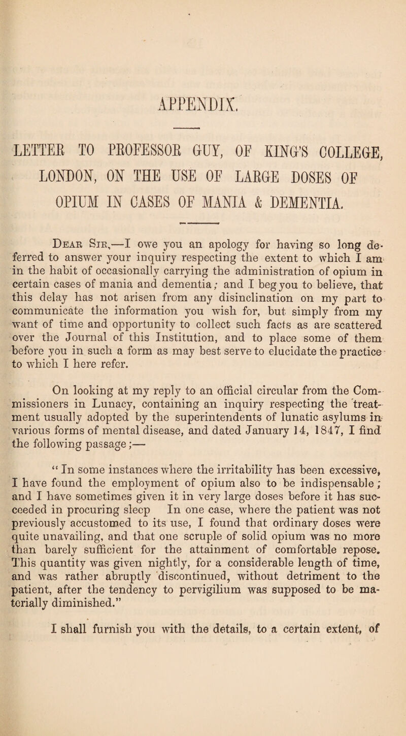 APPENDIX. LETTER TO PROFESSOR GUY, OF KING’S COLLEGE, LONDON, ON THE USE OF LARGE DOSES OF OPIUM IN CASES OF MANIA & DEMENTIA, Dear Sir,—I owe you an apology for having so long de¬ ferred to answer your inquiry respecting the extent to which I am in the habit of occasionally carrying the administration of opium in certain cases of mania and dementia; and I beg you to believe, that this delay has not arisen from any disinclination on my part to communicate the information you wish for, but simply from my want of time and opportunity to collect such facts as are scattered over the Journal of this Institution, and to place some of them before you in such a form as may best serve to elucidate the practice to which I here refer. On looking at my reply to an official circular from the Com¬ missioners in Lunacy, containing an inquiry respecting the treat¬ ment usually adopted by the superintendents of lunatic asylums in various forms of mental disease, and dated January 14, 1847, I find the following passage;— “ In some instances where the irritability has been excessive, I have found the employment of opium also to be indispensable; and I have sometimes given it in very large doses before it has suc¬ ceeded in procuring sleep In one case, where the patient was not previously accustomed to its use, I found that ordinary doses were quite unavailing, and that one scruple of solid opium was no more than barely sufficient for the attainment of comfortable repose. This quantity was given nightly, for a considerable length of time, and was rather abruptly discontinued, without detriment to the patient, after the tendency to pervigilium was supposed to be ma¬ terially diminished.”