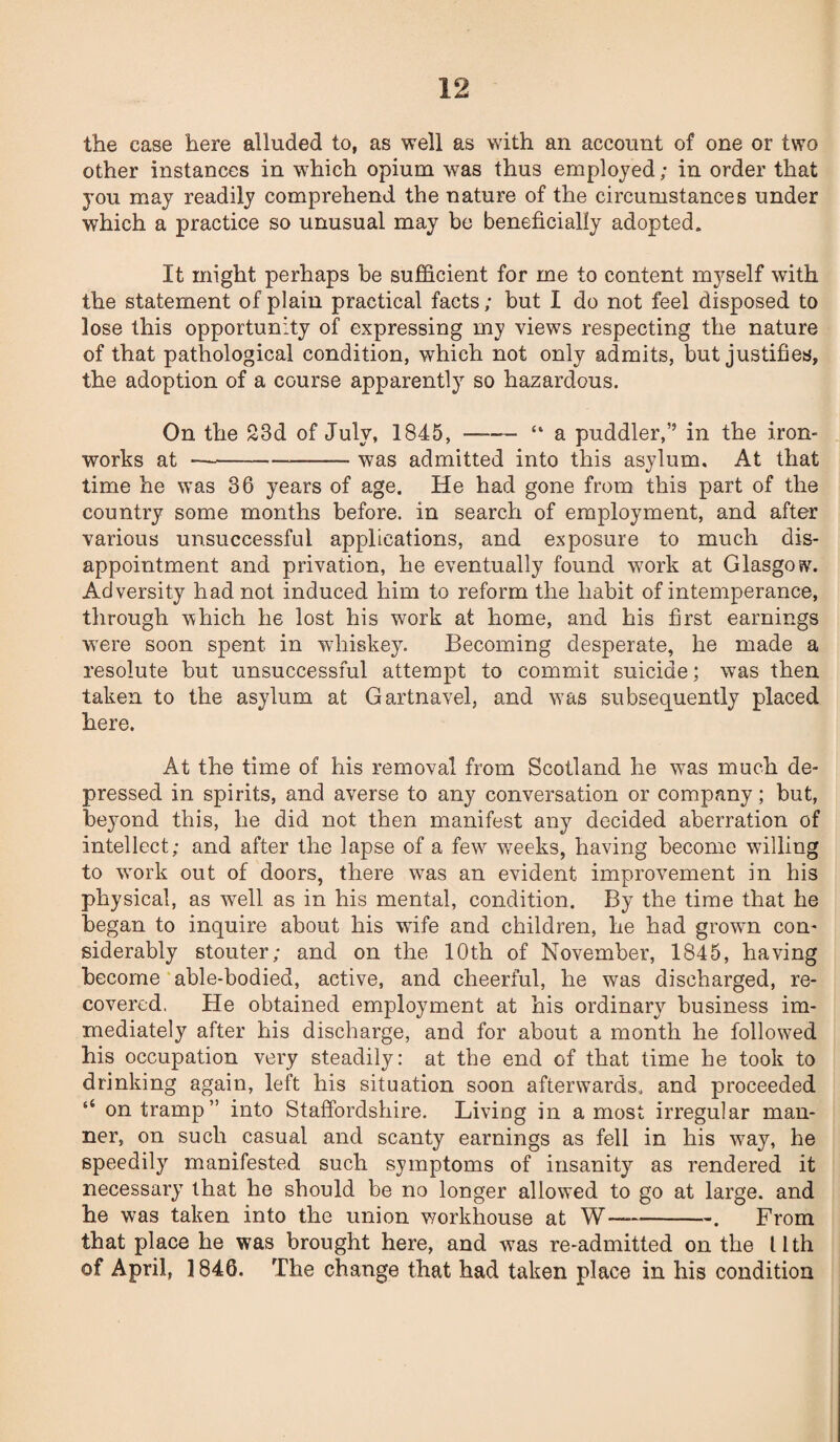 the ease here alluded to, as well as with an account of one or two other instances in which opium was thus employed; in order that you may readily comprehend the nature of the circumstances under which a practice so unusual may be beneficially adopted. It might perhaps be sufficient for me to content myself with the statement of plain practical facts; but I do not feel disposed to lose this opportunity of expressing my views respecting the nature of that pathological condition, which not only admits, but justifies, the adoption of a course apparently so hazardous. On the 23d of July, 1845, —— “ a puddler,” in the iron¬ works at-— was admitted into this asylum. At that time he was 36 years of age. He had gone from this part of the country some months before, in search of employment, and after various unsuccessful applications, and exposure to much dis¬ appointment and privation, he eventually found work at Glasgow. Adversity had not induced him to reform the habit of intemperance, through which he lost his work at home, and his first earnings wTere soon spent in whiskey. Becoming desperate, he made a resolute but unsuccessful attempt to commit suicide; was then taken to the asylum at Gartnavel, and was subsequently placed here. At the time of his removal from Scotland he was much de¬ pressed in spirits, and averse to any conversation or company; but, beyond this, he did not then manifest any decided aberration of intellect; and after the lapse of a few7 weeks, having become willing to work out of doors, there was an evident improvement in his physical, as well as in his mental, condition. By the time that he began to inquire about his wife and children, he had grown con* siderably stouter; and on the 10th of November, 1845, having become able-bodied, active, and cheerful, he was discharged, re¬ covered. He obtained employment at his ordinary business im¬ mediately after his discharge, and for about a month he followed his occupation very steadily: at the end of that time he took to drinking again, left his situation soon afterwards, and proceeded ‘‘ on tramp” into Staffordshire. Living in a most irregular man¬ ner, on such casual and scanty earnings as fell in his w7ay, he speedily manifested such symptoms of insanity as rendered it necessary that he should be no longer allowed to go at large, and he was taken into the union workhouse at W-. From that place he was brought here, and was re-admitted on the llth of April, ] 846. The change that had taken place in his condition