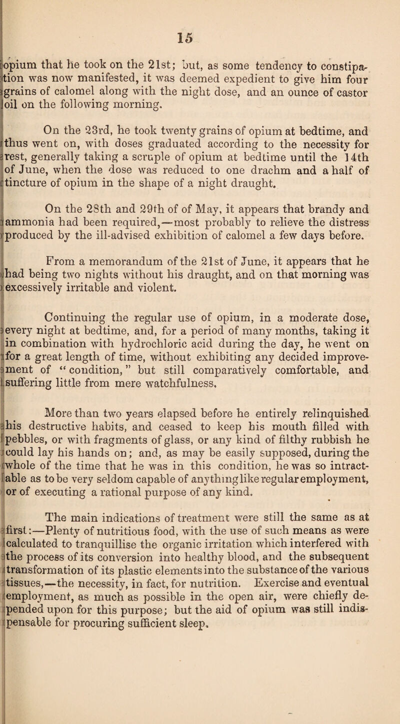 opium that he took on the 21st; but, as some tendency to constipa¬ tion was now manifested, it was deemed expedient to give him four grains of calomel along with the night dose, and an ounce of castor oil on the following morning. On the 23rd, he took twenty grains of opium at bedtime, and rthus went on, with doses graduated according to the necessity for 3rest, generally taking a scruple of opium at bedtime until the. 14th of June, when the dose was reduced to one drachm and a half of ctincture of opium in the shape of a night draught. , On the 28th and 29th of of May, it appears that brandy and 3ammonia had been required,—most probably to relieve the distress >'produced by the ill-advised exhibition of calomel a few days before. From a memorandum of the 21st of June, it appears that he »jhad being two nights without his draught, and on that morning was ). excessively irritable and violent. Continuing the regular use of opium, in a moderate dose, 3every night at bedtime, and, for a period of many months, taking it in combination with hydrochloric acid during the day, he went on 3for a great length of time, without exhibiting any decided improve- ?iment of “ condition, ” but still comparatively comfortable, and t suffering little from mere watchfulness. More than two years elapsed before he entirely relinquished •his destructive habits, and ceased to keep his mouth filled with I pebbles, or with fragments of glass, or any kind of filthy rubbish he could lay his hands on; and, as may be easily supposed, during the i whole of the time that he was in this condition, he was so intract- iable as to be very seldom capable of any thing like regular employment, or of executing a rational purpose of any kind. The main indications of treatment were still the same as at first:—Plenty of nutritious food, with the use of such means as were calculated to tranquillise the organic irritation which interfered with the process of its conversion into healthy blood, and the subsequent transformation of its plastic elements into the substance of the various tissues,—the necessity, in fact, for nutrition. Exercise and eventual employment, as much as possible in the open air, were chiefly de¬ pended upon for this purpose; but the aid of opium was still indis¬ pensable for procuring sufficient sleep.