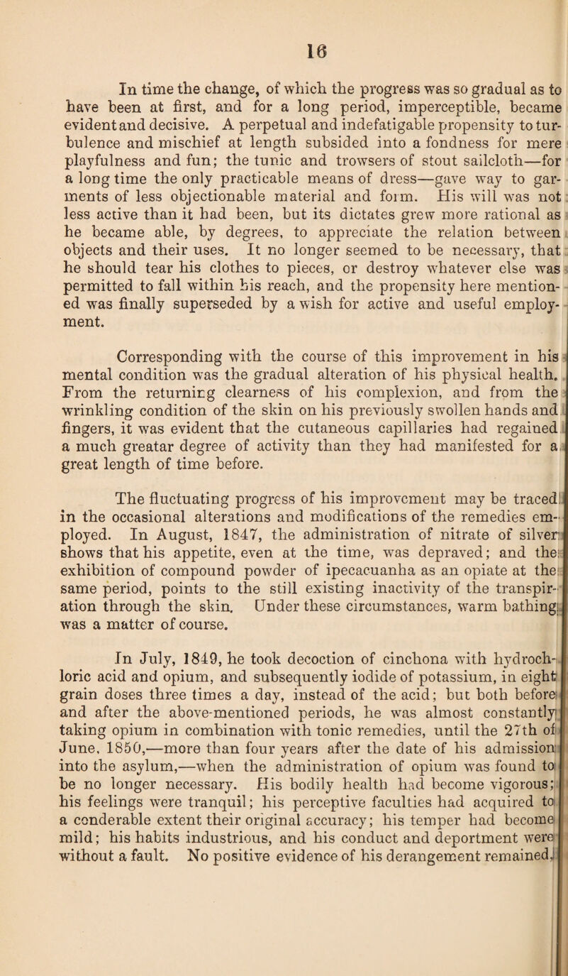 10 In time the change, of which the progress was so gradual as to have been at first, and for a long period, imperceptible, became evident and decisive. A perpetual and indefatigable propensity to tur¬ bulence and mischief at length subsided into a fondness for mere playfulness and fun; the tunic and trowsers of stout sailcloth—for a long time the only practicable means of dress—gave way to gar¬ ments of less objectionable material and form. His will was not less active than it had been, but its dictates grew more rational as he became able, by degrees, to appreciate the relation between objects and their uses. It no longer seemed to be necessary, that he should tear his clothes to pieces, or destroy whatever else was permitted to fall within his reach, and the propensity here mention¬ ed was finally superseded by a wish for active and useful employ¬ ment. Corresponding with the course of this improvement in his mental condition was the gradual alteration of his physical health. From the returning clearness of his complexion, and from the wrinkling condition of the skin on his previously swollen hands and fingers, it was evident that the cutaneous capillaries had regained a much greatar degree of activity than they had manifested for a, great length of time before. The fluctuating progress of his improvement may be traced; in the occasional alterations and modifications of the remedies em¬ ployed. In August, 1847, the administration of nitrate of silver: shows that his appetite, even at the time, was depraved; and the: exhibition of compound powder of ipecacuanha as an opiate at the: same period, points to the still existing inactivity of the transpir¬ ation through the skin. Under these circumstances, warm bathing: was a matter of course. In July, 1849, he took decoction of cinchona with hydroch-t. loric acid and opium, and subsequently iodide of potassium, in eight grain doses three times a day, instead of the acid; but both before; and after the above-mentioned periods, he was almost constantly taking opium in combination with tonic remedies, until the 27th of June, 1850,—more than four years after the date of his admission into the asylum,—when the administration of opium wras found to be no longer necessary. His bodily health had become vigorous; his feelings were tranquil; his perceptive faculties had acquired to a conderable extent their original accuracy; his temper had become mild; his habits industrious, and his conduct and deportment were without a fault. No positive evidence of his derangement remained,!