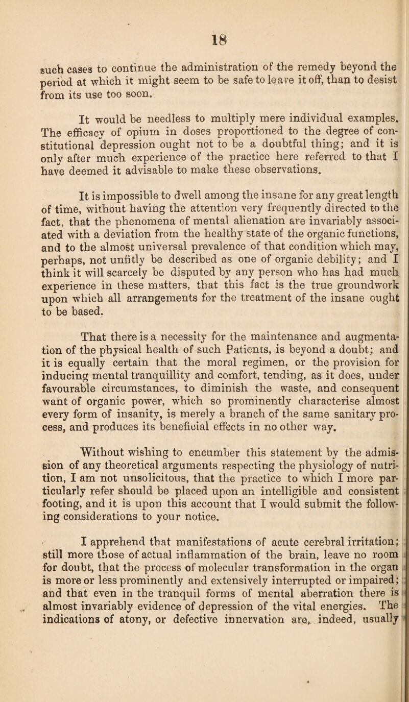 such cases to continue the administration of the remedy beyond the period at which it might seem to be safe to leave it off, than to desist from its use too soon. It would be needless to multiply mere individual examples. The efficacy of opium in doses proportioned to the degree of con¬ stitutional depression ought not to be a doubtful thing; and it is only after much experience of the practice here referred to that I have deemed it advisable to make these observations. It is impossible to dwell among the insane for any great length of time, without having the attention very frequently directed to the fact, that the phenomena of mental alienation are invariably associ¬ ated with a deviation from the healthy state of the organic functions, and to the almost universal prevalence of that condition which may, perhaps, not unfitly be described as one of organic debility; and I think it will scarcely be disputed by any person who has had much experience in these matters, that this fact is the true groundwork upon which all arrangements for the treatment of the insane ought to be based. That there is a necessity for the maintenance and augmenta¬ tion of the physical health of such Patients, is beyond a doubt; and it is equally certain that the moral regimen, or the provision for inducing mental tranquillity and comfort, tending, as it does, under favourable circumstances, to diminish the waste, and consequent want of organic power, which so prominently characterise almost every form of insanity, is merely a branch of the same sanitary pro¬ cess, and produces its beneficial effects in no other way. Without wishing to encumber this statement by the admis¬ sion of any theoretical arguments respecting the physiology of nutri¬ tion, I am not unsolicitous, that the practice to which I more par¬ ticularly refer should be placed upon an intelligible and consistent footing, and it is upon this account that I would submit the follow¬ ing considerations to your notice. I apprehend that manifestations of acute cerebral irritation; still more those of actual inflammation of the brain, leave no room for doubt, that the process of molecular transformation in the organ is more or less prominently and extensively interrupted or impaired; and that even in the tranquil forms of mental aberration there is h almost invariably evidence of depression of the vital energies. The indications of atony, or defective innervation are, indeed, usually