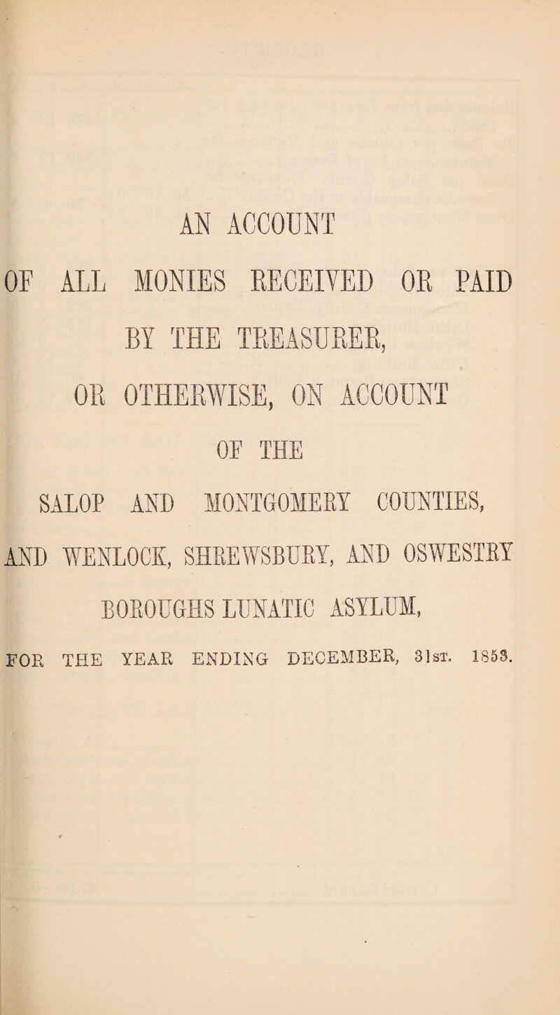 AN ACCOUNT OF ALL MONIES RECEIVED OR PAID BY THE TREASURER, OR OTHERWISE, ON ACCOUNT OF THE SALOP AND MONTGOMERY COUNTIES, AND WENLOCK, SHREWSBURY, AND OSWESTRY BOROUGHS LUNATIC ASYLUM, FOR THE YEAR ENDING DECEMBER, 31st. 1853.