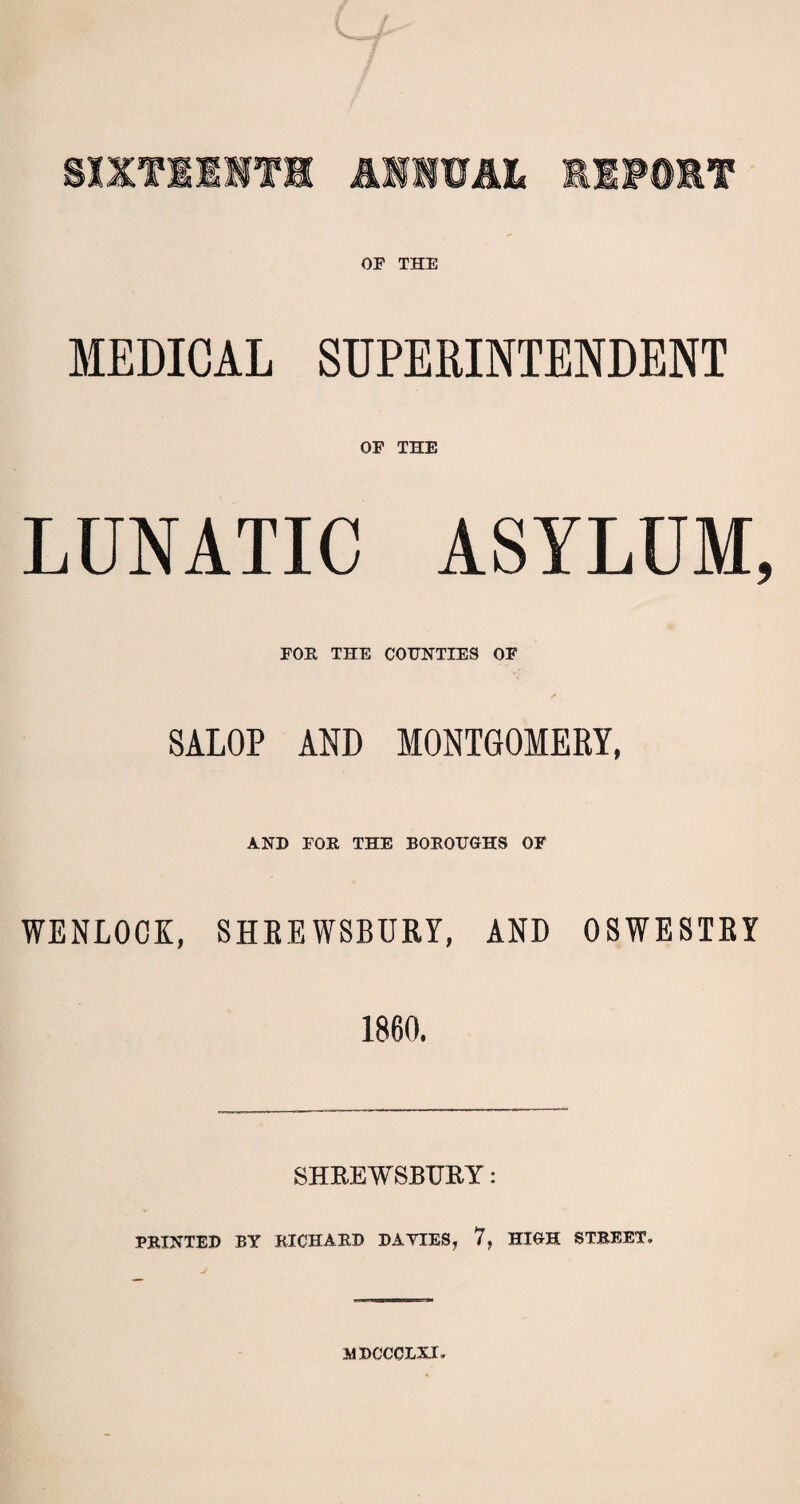 OP THE MEDICAL SUPERINTENDENT OP THE LUNATIC ASYLUM, FOR THE COUNTIES OF SALOP AND MONTGOMERY, AND FOR THE BOROUGHS OF WENLOCK, SHKEWSBURY, AND OSWESTRY 1860. SHREWSBURY: PRINTED BY RICHARD DAYIES, 7, HIGH STREET. mdccclxi.