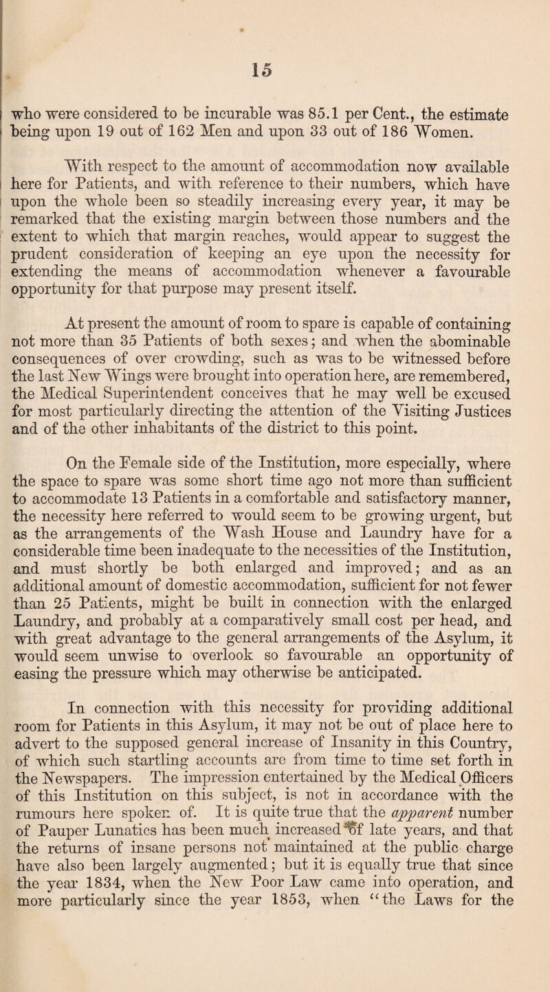 who were considered to be incurable was 85.1 per Cent., the estimate being upon 19 ont of 162 Men and upon 33 out of 186 Women. With respect to the amount of accommodation now available here for Patients, and with reference to their numbers, which have upon the whole been so steadily increasing every year, it may be remarked that the existing margin between those numbers and the extent to which that margin reaches, would appear to suggest the prudent consideration of keeping an eye upon the necessity for extending the means of accommodation whenever a favourable opportunity for that purpose may present itself. At present the amount of room to spare is capable of containing not more than 35 Patients of both sexes; and when the abominable consequences of over crowding, such as was to be witnessed before the last New Wings were brought into operation here, are remembered, the Medical Superintendent conceives that he may well be excused for most particularly directing the attention of the Yisiting Justices and of the other inhabitants of the district to this point. On the Pemale side of the Institution, more especially, where the space to spare was some short time ago not more than sufficient to accommodate 13 Patients in a comfortable and satisfactory manner, the necessity here referred to would seem to be growing urgent, but as the arrangements of the Wash House and Laundry have for a considerable time been inadequate to the necessities of the Institution, and must shortly be both enlarged and improved; and as an additional amount of domestic accommodation, sufficient for not fewer than 25 Patients, might be built in connection with the enlarged Laundry, and probably at a comparatively small cost per head, and with great advantage to the general arrangements of the Asylum, it would seem unwise to overlook so favourable an opportunity of easing the pressure which may otherwise be anticipated. In connection with this necessity for providing additional room for Patients in this Asylum, it may not be out of place here to advert to the supposed general increase of Insanity in this Country, of which such startling accounts are from time to time set forth in the Newspapers. The impression entertained by the Medical Officers of this Institution on this subject, is not in accordance with the rumours here spoken of. It is quite true that the apparent number of Pauper Lunatics has been much increased irf late years, and that the returns of insane persons not maintained at the public charge have also been largely augmented; but it is equally true that since the year 1834, when the New Poor Law came into operation, and more particularly since the year 1853, when “the Laws for the