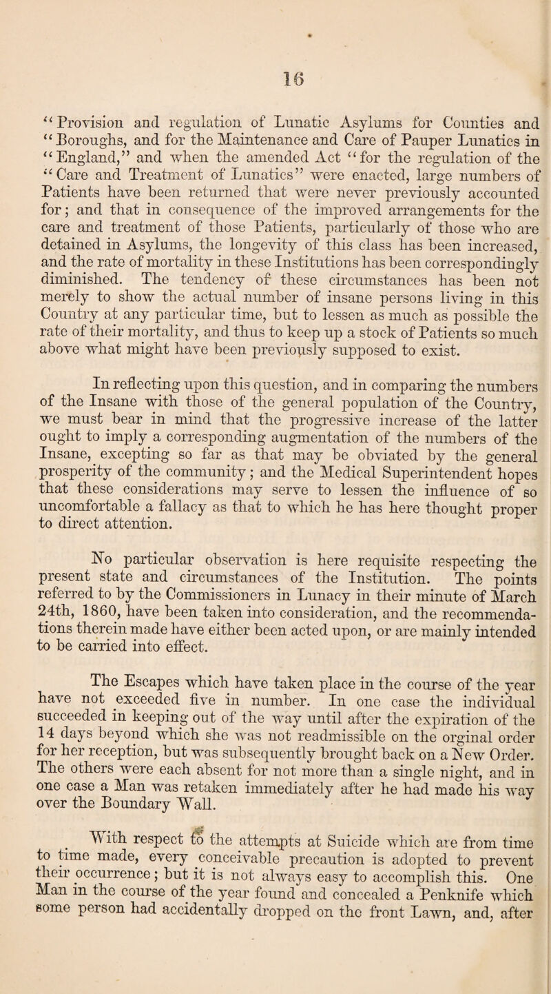 “ Provision and regulation of Lunatic Asylums for Counties and “ Boroughs, and for the Maintenance and Care of Pauper Lunatics in “England,” and when the amended Act “for the regulation of the “Care and Treatment of Lunatics” were enacted, large numbers of Patients have been returned that were never previously accounted for; and that in consequence of the improved arrangements for the care and treatment of those Patients, particularly of those who are detained in Asylums, the longevity of this class has been increased, and the rate of mortality in these Institutions has been correspondingly diminished. The tendency of these circumstances has been not merely to show the actual number of insane persons living in this Country at any particular time, but to lessen as much as possible the rate of their mortality, and thus to keep up a stock of Patients so much above what might have been previously supposed to exist. In reflecting upon this question, and in comparing the numbers of the Insane with those of the general population of the Country, we must bear in mind that the progressive increase of the latter ought to imply a corresponding augmentation of the numbers of the Insane, excepting so far as that may be obviated by the general prosperity of the community; and the Medical Superintendent hopes that these considerations may serve to lessen the influence of so uncomfortable a fallacy as that to which he has here thought proper to direct attention. Ho particular observation is here requisite respecting the present state and circumstances of the Institution. The points referred to by the Commissioners in Lunacy in their minute of March 24th, 1860, have been taken into consideration, and the recommenda¬ tions therein made have either been acted upon, or are mainly intended to be carried into effect. The Escapes which have taken place in the course of the year have not exceeded five in number. In one case the individual succeeded in keeping out of the way until after the expiration of the 14 days beyond which she was not inadmissible on the orginal order for her reception, but was subsequently brought back on a Hew Order. The others were each absent for not more than a single night, and in one case a Man was retaken immediately after he had made his way over the Boundary 'Wall. M ith respect to the attempts at Suicide which are from time to time made, every conceivable precaution is adopted to prevent their occurrence; but it is not always easy to accomplish this. One Man in the course of the year found and concealed a Penknife which some person had accidentally dropped on the front Lawn, and, after