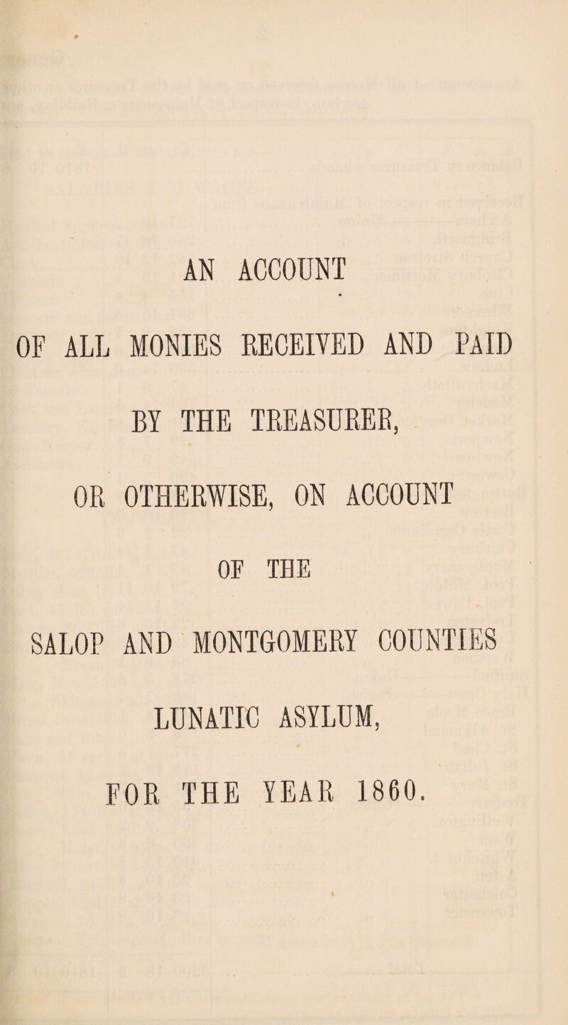 AN ACCOUNT OF ALL MONIES RECEIVED AND PAID BY THE TREASURER, OR OTHERWISE, ON ACCOUNT OF THE SALOP AND MONTGOMERY COUNTIES LUNATIC ASYLUM, FOR THE YEAR 1860.