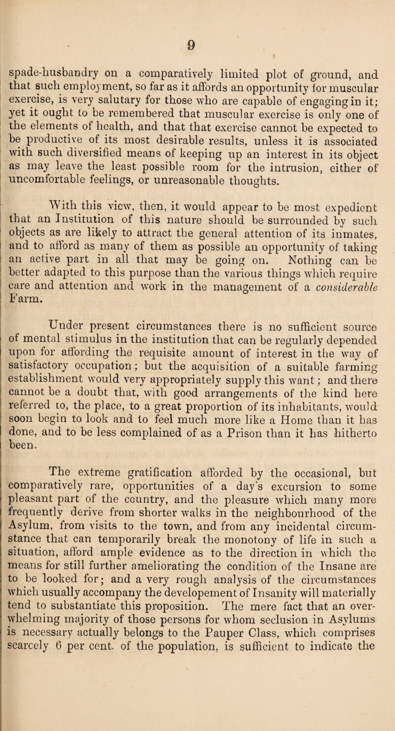 spade-husbandry on a comparatively limited plot of ground, and that such employment, so far as it affords an opportunity tor muscular exercise, is very salutary for those who are capable of engaging in it; yet it ought to be remembered that muscular exercise is only one of the elements of health, and that that exercise cannot be expected to be productive of its most desirable results, unless it is associated with such diversified means of keeping up an interest in its object as may leave the least possible room for the intrusion, either of uncomfortable feelings, or unreasonable thoughts. With this view, then, it would appear to be most expedient that an Institution of this nature should be surrounded by such objects as are likely to attract the general attention of its inmates, and to afford as many of them as possible an opportunity of taking an active part in all that may be going on. Nothing can be better adapted to this purpose than the various things which require care and attention and work in the management of a considerable Farm. Under present circumstances there is no sufficient source of mental stimulus in the institution that can be regularly depended upon for affording the requisite amount of interest in the way of satisfactory occupation; but the acquisition of a suitable farming establishment would very appropriately supply this want; and there cannot be a doubt that, with good arrangements of the kind here referred to, the place, to a great proportion of its inhabitants, would soon begin to look and to feel much more like a Home than it has done, and to be less complained of as a Prison than it has hitherto been. The extreme gratification afforded by the occasional, but comparatively rare, opportunities of a day’s excursion to some pleasant part of the country, and the pleasure which many more frequently derive from shorter walks in the neighbourhood of the Asylum, from visits to the town, and from any incidental circum¬ stance that can temporarily break the monotony of life in such a situation, afford ample evidence as to the direction in which the means for still further ameliorating the condition of the Insane are to be looked for; and a very rough analysis of the circumstances which usually accompany the developement of Insanity will materially tend to substantiate this proposition. The mere fact that an over¬ whelming majority of those persons for whom seclusion in Asylums is necessary actually belongs to the Pauper Class, which comprises scarcely 6 per cent, of the population, is sufficient to indicate the