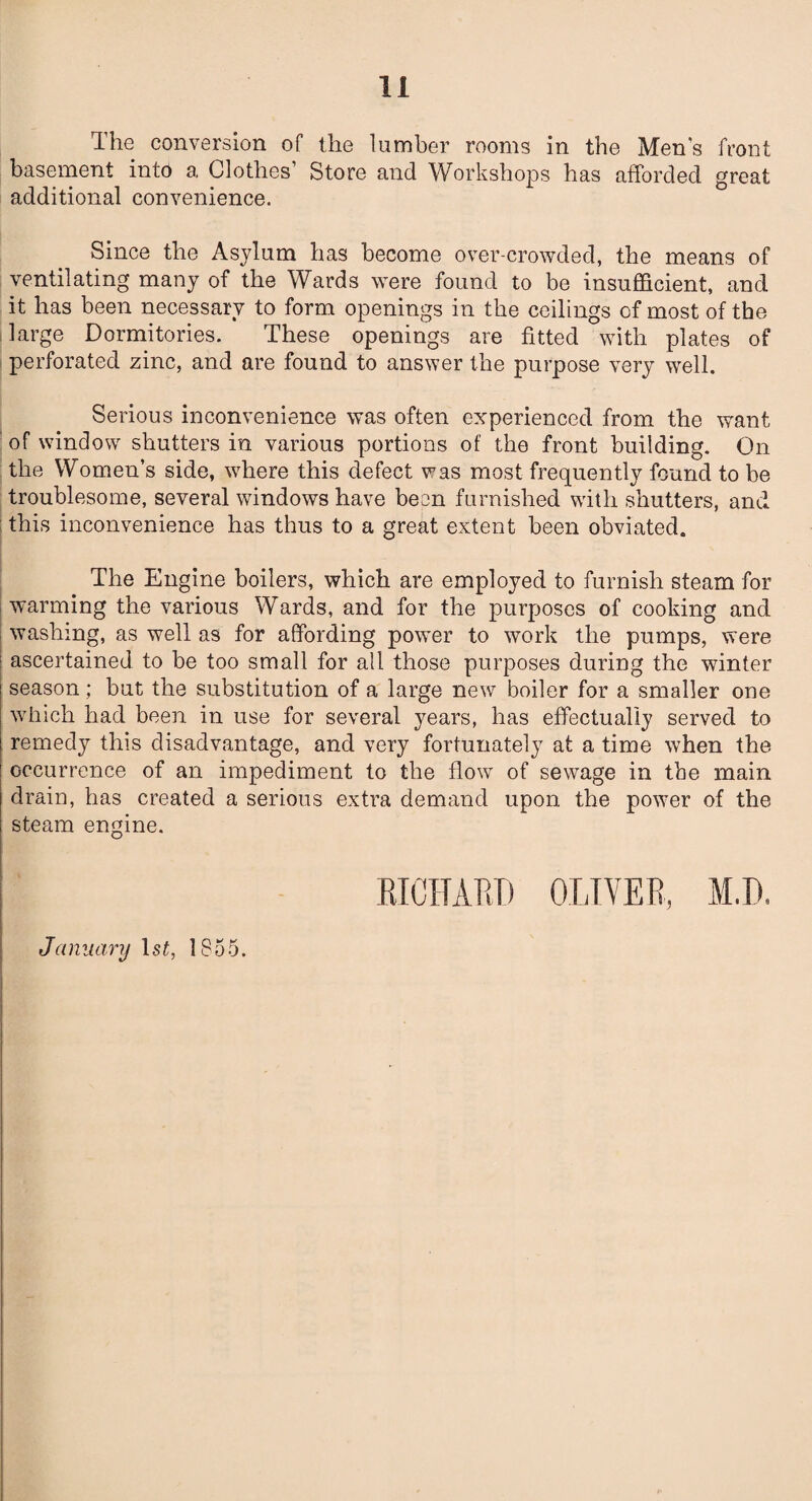 The conversion of the lumber rooms in the Men's front basement into a Clothes’ Store and Workshops has afforded great additional convenience. Since the Asylum has become over-crowded, the means of ventilating many of the Wards were found to be insufficient, and it has been necessary to form openings in the ceilings of most of the large Dormitories. These openings are fitted with plates of perforated zinc, and are found to answer the purpose very well. Serious inconvenience was often experienced from the want of window shutters in various portions of the front building. On the Women’s side, where this defect was most frequently found to be troublesome, several windows have been furnished with shutters, and this inconvenience has thus to a great extent been obviated. The Engine boilers, which are employed to furnish steam for warming the various Wards, and for the purposes of cooking and washing, as well as for affording power to work the pumps, were ascertained to be too small for all those purposes during the winter season; but the substitution of a large new boiler for a smaller one which had been in use for several years, has effectually served to remedy this disadvantage, and very fortunately at a time when the occurrence of an impediment to the flow of sewage in the main drain, has created a serious extra demand upon the power of the steam engine. RICHARD OLIVER, M.D. January 1st, 1855.
