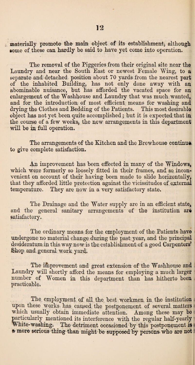 materially promote the main object of its establishment, although some of these can hardly be said to have yet come into operation. The removal of the Piggeries from their original site near the Laundry and near the South East or newest Female Wing, to a separate and detached position about 70 yards from the nearest part of the inhabited Building, has not only done away with an abominable nuisance, but has afforded the vacated space for an enlargement of the Washhouse and Laundry that was much wanted,, and for the introduction of most efficient means for washing and drying the Clothes and Bedding of the Patients. This most desirable object has not yet been quite accomplished; but it is expected that in the course of a few weeks, the new arrangements in this department will be in full operation, The arrangements of the Kitchen and the Brewhouse continue* to give complete satisfaction. An improvement has been effected in many of the Windows, which were formerly so loosely fitted in their frames, and so. incon¬ venient on account of their having been made to slide horizontally, that they afforded little protection against the vicissitudes of external temperature. They are now in a very satisfactory state. The Drainage and the Water supply are in an efficient state, and the general sanitary arrangements of the institution are satisfactory. The ordinary means for the employment of the Patients have undergone no material change during the past year, and the principal desideratum in this way now is the establishment of a good Carpenters’ Shop and general work yard. The improvement and great extension of the Washhouse and Laundry will shortly afford the means for employing a much larger number of Women in this department than has hitherto been practicable. The employment of all the, best workmen in the institution upon these works has caused the postponement of several matters which usually obtain immediate attention. Among these may be particularly mentioned its interference with the regular half-yearly White-washing. The detriment occasioned by this postponement iSH a more serious thing than might be supposed by persons who are not