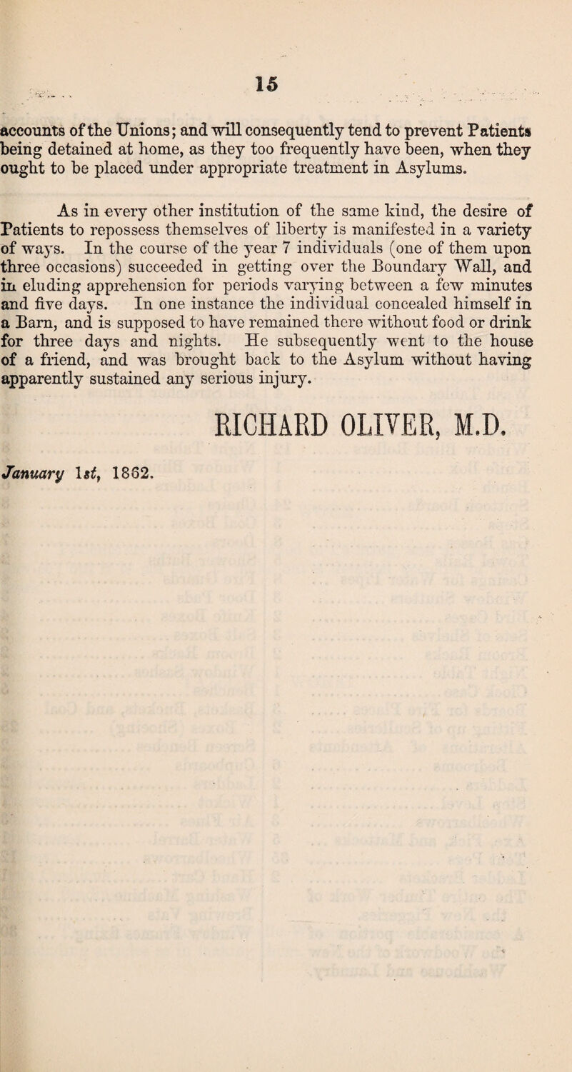 accounts of the Unions; and will consequently tend to prevent Patients being detained at home, as they too frequently have been, when they ought to be placed under appropriate treatment in Asylums. As in every other institution of the same kind, the desire of Patients to repossess themselves of liberty is manifested in a variety of ways. In the course of the year 7 individuals (one of them upon three occasions) succeeded in getting over the Boundary Wall, and in eluding apprehension for periods varying between a few minutes and five days. In one instance the individual concealed himself in a Barn, and is supposed to have remained there without food or drink for three days and nights. He subsequently went to the house of a friend, and was brought back to the Asylum without having apparently sustained any serious injury. M.D January 1862.