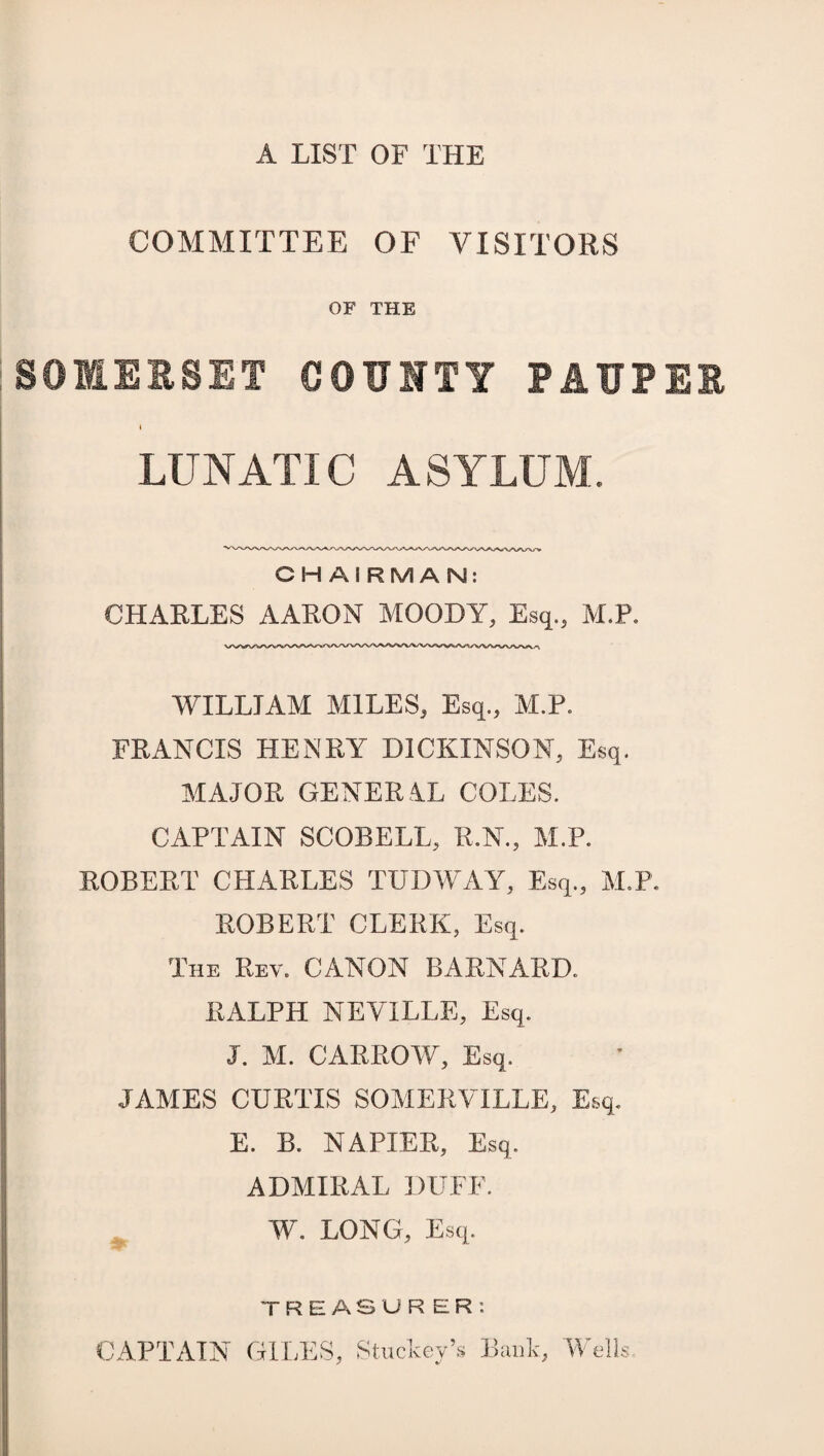 A LIST OF THE COMMITTEE OF VISITORS OF THE SOMERSET COUNTY PAUPER I LUNATIC ASYLUM. C HAIRMAN: CHARLES AARON MOODY, Esq., M.P. WILLIAM MILES, Esq., M.P. FRANCIS HENRY DICKINSON, Esq. MAJOR GENERAL COLES. CAPTAIN SCOBELL, R.N., M.P. ROBERT CHARLES TUDWAY, Esq., M.P. ROBERT CLERK, Esq. The Rev. CANON BARNARD., RALPH NEVILLE, Esq. J. M. CARROW, Esq. JAMES CURTIS SOMERVILLE, Esq. E. B. NAPIER, Esq. ADMIRAL DUFF. W. LONG, Esq. i CAPTAIN TREASURER: GILES, Stuckey’s Bank, Wells