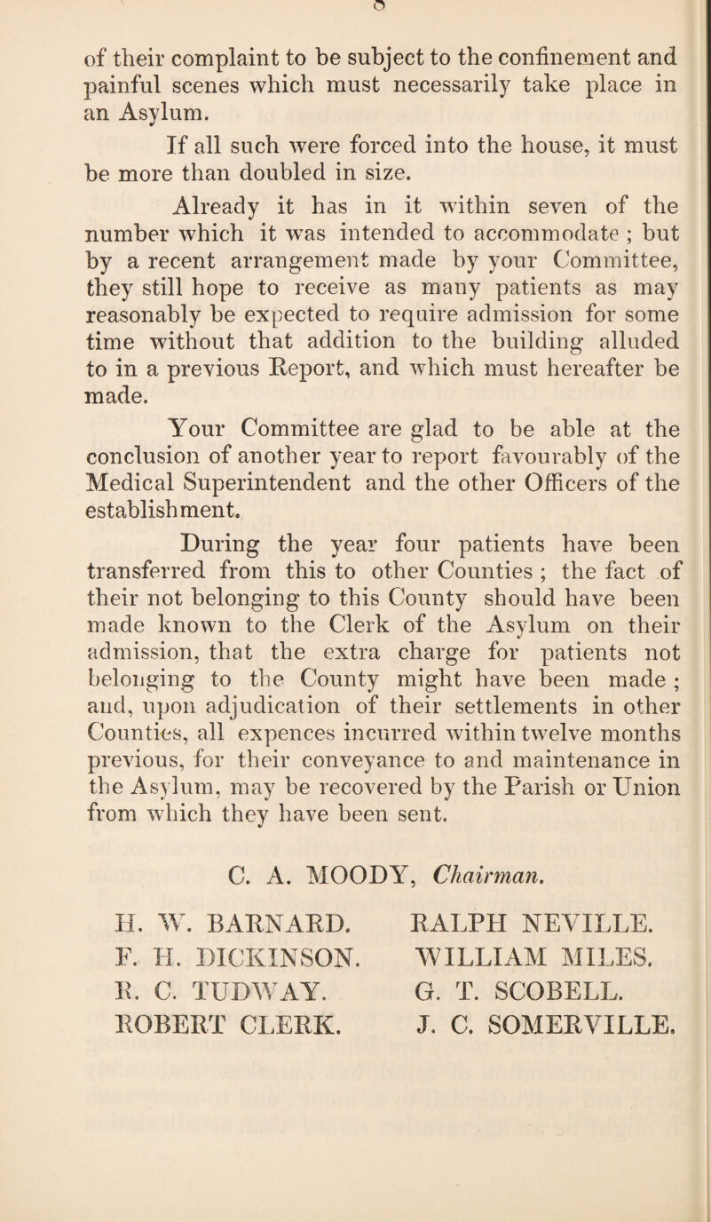 n of their complaint to be subject to the confinement and painful scenes which must necessarily take place in an Asylum. If all such were forced into the house, it must be more than doubled in size. Already it has in it wdthin seven of the number which it was intended to accommodate ; but by a recent arrangement made by your Committee, they still hope to receive as many patients as may reasonably be expected to require admission for some time without that addition to the building alluded to in a previous Report, and which must hereafter be made. Your Committee are glad to be able at the conclusion of another year to report favourably of the Medical Superintendent and the other Officers of the establishment. During the year four patients have been transferred from this to other Counties ; the fact of their not belonging to this County should have been made known to the Clerk of the Asylum on their admission, that the extra charge for patients not belonging to the County might have been made ; and, upon adjudication of their settlements in other Counties, all expences incurred within twelve months previous, for their conveyance to and maintenance in the Asylum, may be recovered by the Parish or Union from which they have been sent. C. A. MOODY, Chairman. If. W. BARNARD. F. H. DICKINSON. R. C. TUDWAY. ROBERT CLERK. RALPH NEVILLE. WILLIAM MILES. G. T. SCOBELL. J. C. SOMERVILLE,