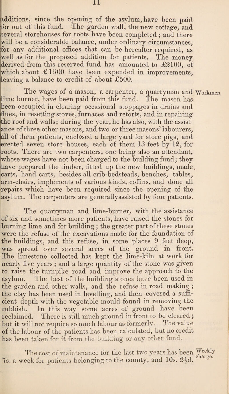 additions, since the opening of the asylum, have been paid for out of this fund. The garden wall, the new cottage, and several storehouses for roots have been completed; and there will be a considerable balance, under ordinary circumstances, for any additional offices that can be hereafter required, as well as for the proposed addition for patients. The money derived from this reserved fund has amounted to £2100, of which about £ 1600 have been expended in improvements, leaving a balance to credit of about £500. The wages of a mason, a carpenter, a quarryman and Workmen lime burner, have been paid from this fund. The mason has been occupied in clearing occasional stoppages in drains and flues, in resetting stoves, furnaces and retorts, and in repairing the roof and walls; during the year, he has also, with the assist ance of three other masons, and two or three masons’ labourers, all of them patients, enclosed a large yard for store pigs, and erected seven store houses, each of them 13 feet by 12, for roots. There are two carpenters, one being also an attendant, whose wages have not been charged to the building fund; they have prepared the timber, fitted up the new buildings, made, carts, hand carts, besides all crib-bedsteads, benches, tables, arm-chairs, implements of various kinds, coffins, and done all repairs which have been required since the opening of the asylum. The carpenters are generally assisted by four patients. The quarryman and lime-burner, with the assistance of six and sometimes more patients, have raised the stones for burning lime and for building; the greater part of these stones were the refuse of the excavations made for the foundation of the buildings, and this refuse, in some places 9 feet deep, was spread over several acres of the ground in front. The limestone collected has kept the lime-kiln at work for nearly five years; and a large quantity of the stone was given to raise the turnpike road and improve the approach to the asylum. The best of the building stones have been used in the garden and other walls, and the refuse in road making ; the clay has been used in levelling, and then covered a suffi¬ cient depth with the vegetable mould found in removing the rubbish. In this way some acres of ground have been reclaimed. There is still much ground in front to be cleared; but it will not require so much labour as formerly. The value of the labour of the patients has been calculated, but no credit has been taken for it from the building or any other fund. The cost of maintenance for the last two years has been 7s. a week for patients belonging to the county, and 10s. 2§d.