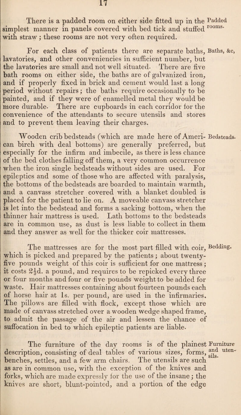 There is a padded room on either side fitted up in the simplest manner in panels covered with bed tick and stuffed with straw; these rooms are not very often required. For each class of patients there are separate baths, lavatories, and other conveniencies in sufficient number, but the lavatories are small and not well situated. There are five bath rooms on either side, the baths are of galvanized iron, and if properly fixed in brick and cement would last a long period without repairs; the baths require occasionally to be painted, and if they were of enamelled metal they would be i more durable- There are cupboards in each corridor for the : convenience of the attendants to secure utensils and stores and to prevent them leaving their charges. Wooden crib bedsteads (which are made here of Ameri¬ can birch with deal bottoms) are generally preferred, but | especially for the infirm and imbecile, as there is less chance of the bed clothes falling off them, a very common occurrence when the iron single bedsteads without sides are used. For epileptics and some of those who are affected with paralysis, the bottoms of the bedsteads are boarded to maintain warmth, and a canvass stretcher covered with a blanket doubled is placed for the patient to lie on. A moveable canvass stretcher is let into the bedstead and forms a sacking bottom, when the thinner hair mattress is used. Lath bottoms to the bedsteads are in common use, as dust is less liable to collect in them and they answer as well for the thicker coir mattresses. V The mattresses are for the most part filled with coir, which is picked and prepared by the patients; about twenty- five pounds weight of this coir is sufficient for one mattress; it costs £Jd. a pound, and requires to be repicked every three or four months and four or five pounds weight to be added for waste. Hair mattresses containing about fourteen pounds each of horse hair at Is. per pound, are used in the infirmaries. The pillows are filled with flock, except those which are made of canvass stretched over a wooden wedge shaped frame, to admit the passage of the air and lessen the chance of suffocation in bed to which epileptic patients are liable. The furniture of the day rooms is of the plainest description, consisting of deal tables of various sizes, forms, benches, settles, and a few arm chairs. The utensils are such as are in common use, with the exception of the knives and forks, which are made expressly for the use of the insane; the knives are short, blunt-pointed, and a portion of the edge Padded rooms. Baths, &c, Bedsteads. Bedding. Furniture and uten¬ sils.