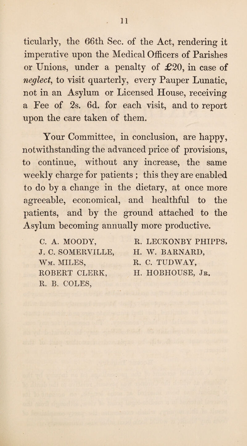 ticularly, the 66th Sec. of the Act, rendering it imperative upon the Medical Officers of Parishes or Unions, under a penalty of £20, in case of neglect, to visit quarterly, every Pauper Lunatic, not in an Asylum or Licensed House, receiving a Fee of 2s. 6d. for each visit, and to report upon the care taken of them. Your Committee, in conclusion, are happy, notwithstanding the advanced price of provisions, to continue, without any increase, the same weekly charge for patients ; this they are enabled to do by a change in the dietary, at once more agreeable, economical, and healthful to the patients, and by the ground attached to the Asylum becoming annually more productive. C. A. MOODY, J. C. SOMERVILLE, Wm. MILES, ROBERT CLERK, R. B. COLES, R. LECKONBY PHIPPS H. W. BARNARD, R. C. TUDWAY, H. HOBHOUSE, Jr.