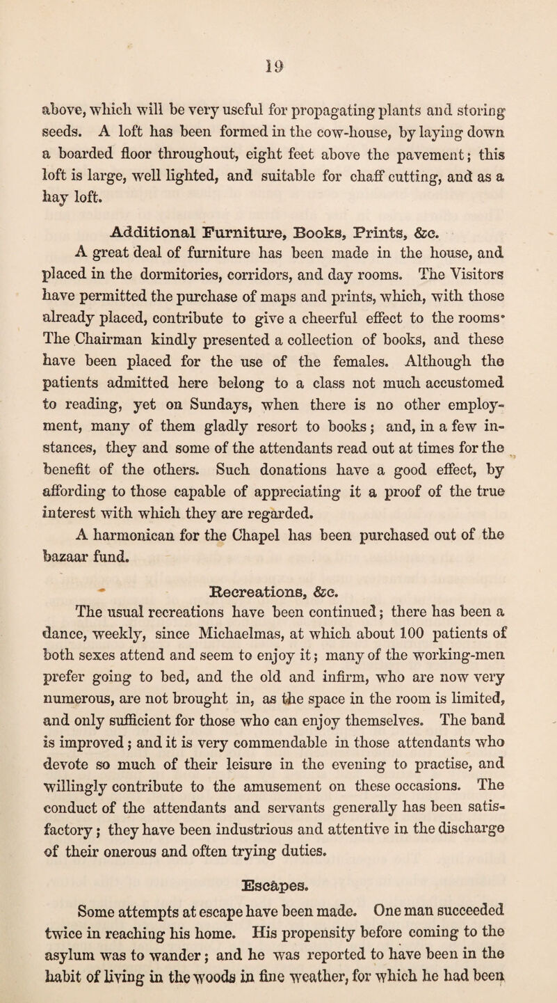 above, which will be very useful for propagating plants and storing seeds. A loft has been formed in the cow-house, by laying down a boarded floor throughout, eight feet above the pavement; this loft is large, well lighted, and suitable for chaff cutting, and as a hay loft. Additional Furniture, Books, Prints, &e. A great deal of furniture has been made in the house, and placed in the dormitories, corridors, and day rooms. The Visitors have permitted the purchase of maps and prints, which, with those already placed, contribute to give a cheerful effect to the rooms* The Chairman kindly presented a collection of books, and these have been placed for the use of the females. Although the patients admitted here belong to a class not much accustomed to reading, yet on Sundays, when there is no other employ¬ ment, many of them gladly resort to books; and, in a few in¬ stances, they and some of the attendants read out at times for the benefit of the others. Such donations have a good effect, by affording to those capable of appreciating it a proof of the true interest with which they are regarded. A harmonican for the Chapel has been purchased out of the bazaar fund. * Recreations, &c. The usual recreations have been continued; there has been a dance, weekly, since Michaelmas, at which about 100 patients of both sexes attend and seem to enjoy it; many of the working-men prefer going to bed, and the old and infirm, who are now very numerous, are not brought in, as the space in the room is limited, and only sufficient for those who can enjoy themselves. The band is improved; and it is very commendable in those attendants who devote so much of their leisure in the evening to practise, and willingly contribute to the amusement on these occasions. The conduct of the attendants and servants generally has been satis¬ factory ; they have been industrious and attentive in the discharge of their onerous and often trying duties. Escapes. Some attempts at escape have been made. One man succeeded twice in reaching his home. His propensity before coming to the asylum was to wander; and he was reported to have been in the habit of living in the woods in fine weather, for which he had been