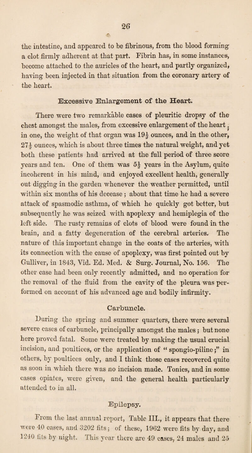 the intestine, and appeared to be fibrinous, from the blood forming- a clot firmly adherent at that part. Fibrin has, in some instances, become attached to the auricles of the heart, and partly organized, having been injected in that situation from the coronary artery of the heart. Excessive Enlargement of the Heart. There were two remarkable cases of pleuritic dropsy of the chest amongst the males, from excessive enlargement of the heart in one, the wreight of that organ was 19| ounces, and in the other, 271 ounces, which is about three times the natural weight, and yet both these patients had arrived at the full period of three score years and ten. One of them was 5f years in the Asylum, quite incoherent in his mind, and enjoyed excellent health, generally out digging in the garden whenever the weather permitted, until within six months of his decease ; about that time he had a severe attack of spasmodic asthma, of which he quickly got better, but subsequently he was seized with apoplexy and hemiplegia of the left side. The rusty remains of clots of blood were found in the brain, and a fatty degeneration of the cerebral arteries. The nature of this important change in the coats of the arteries, with its connection with the cause of apoplexy, was first pointed out by Gulliver, in 1843, Vid. Ed. Med. & Surg. Journal, No. 156. The other case had been only recently admitted, and no operation for the removal of the fluid from the cavity of the pleura was per- formed on account of his advanced age and bodily infirmity. Carbuncle. During the spring and summer quarters, there were several severe cases of carbuncle, principally amongst the males ; but none here proved fatal. Some were treated by making the usual crucial incision, and poultices, or the application of “ spongio-pilinein others, by poultices only, and I think those cases recovered quite as soon in which there was no incision made. Tonics, and in some cases opiates, were given, and the general health particularly attended to in all. Epilepsy. From the last annual report, Table III., it appears that there were 40 cases, and 3202 fits; of these, 1962 were fits by day, and 1240 fits by night. This year there are 49 cases, 24 males and 25