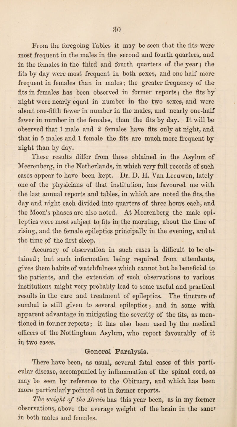 From tlie foregoing Tables it may be seen that the fits were most frequent in the males in the second and fourth quarters, and in the females in the third and fourth quarters of the year; the fits by day were most frequent in both sexes, and one half more frequent in females than in males; the greater frequency of the fits in females has been observed in former reports; the fits by night were nearly equal in number in the two sexes, and were about one-fifth fewer in number in the males, and nearly one-half fewer in number in the females, than the fits by day. It will be observed that 1 male and 2 females have fits only at night, and that in 5 males and 1 female the fits are much more frequent by night than by day. These results differ from those obtained in the Asylum of Meerenberg, in the Netherlands, in which very full records of such cases appear to have been kept. Dr. D. H. Van Leeuwen, lately one of the physicians of that institution, has favoured me with the last annual reports and tables, in which are noted the fits, the day and night each divided into quarters of three hours each, and the Moon’s phases are also noted. At Meerenberg the male epi¬ leptics were most subject to fits in the morning, about the time of rising, and the female epileptics principally in the evening, and at the time of the first sleep. Accuracy of observation in such cases is difficult to be ob¬ tained; but such information being required from attendants, gives them habits of watchfulness which cannot but be beneficial to the patients, and the extension of such observations to various institutions might very probably lead to some useful and practical results in the care and treatment of epileptics. The tincture of sumbul is still given to several epileptics; and in some with apparent advantage in mitigating the severity of the fits, as men¬ tioned in former reports; it has also been used by the medical officers of the Nottingham Asylum, who report favourably of it in two cases. General Paralysis. There have been, as usual, several fatal cases of this parti¬ cular disease, accompanied by inflammation of the spinal cord, as may be seen by reference to the Obituary, and wThich has been more particularly pointed out in former reports. The weight of the Brain has this year been, as in my former observations, above the average weight of the brain in the sane* in both males and females.