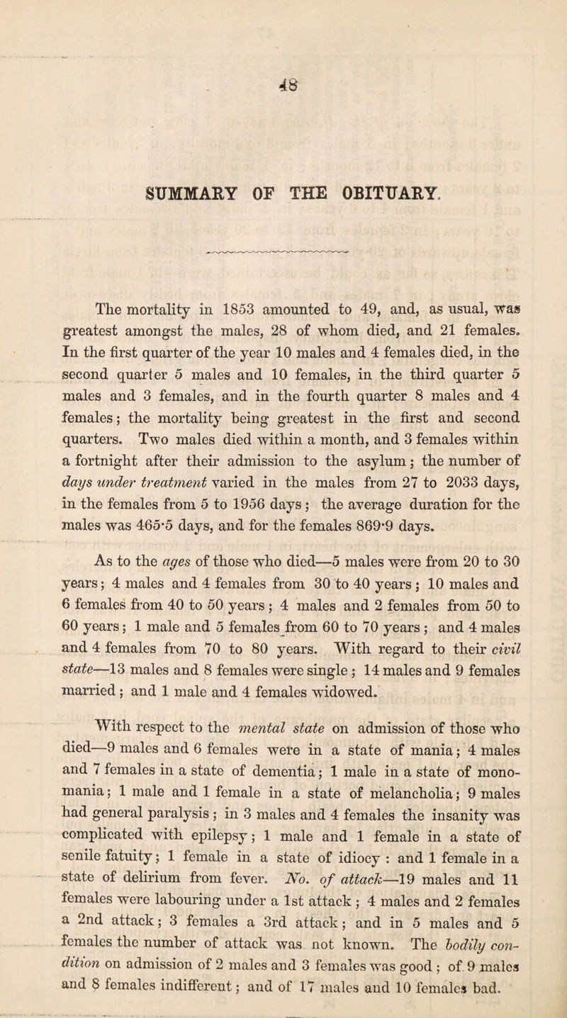 SUMMARY OF THE OBITUARY, The mortality in 1853 amounted to 49, and, as usual, was greatest amongst the males, 28 of whom died, and 21 females. In the first quarter of the year 10 males and 4 females died, in the second quarter 5 males and 10 females, in the third quarter 5 males and 3 females, and in the fourth quarter 8 males and 4 females; the mortality being greatest in the first and second quarters. Two males died within a month, and 3 females within a fortnight after their admission to the asylum; the number of days under treatment varied in the males from 27 to 2033 days, in the females from 5 to 1956 days ; the average duration for the males was 465*5 days, and for the females 869*9 days. As to the ages of those who died—5 males were from 20 to 30 years; 4 males and 4 females from 30 to 40 years ; 10 males and 6 females from 40 to 50 years ; 4 males and 2 females from 50 to 60 years; 1 male and 5 females from 60 to 70 years ; and 4 males and 4 females from 70 to 80 years. With regard to their civil state—13 males and 8 females were single; 14 males and 9 females married; and 1 male and 4 females widowed. With respect to the mental state on admission of those who died—9 males and 6 females were in a state of mania; 4 males and 7 females in a state of dementia; 1 male in a state of mono¬ mania ; 1 male and 1 female in a state of melancholia; 9 males had general paralysis ; in 3 males and 4 females the insanity was complicated with epilepsy; 1 male and 1 female in a state of senile fatuity; 1 female in a state of idiocy : and 1 female in a state of delirium from fever. No. of attack—19 males and 11 females were labouring under a 1st attack ; 4 males and 2 females a 2nd attack; 3 females a 3rd attack; and in 5 males and 5 females the number of attack was not known. The bodily con¬ dition on admission of 2 males and 3 females was good ; of 9 males and 8 females indifferent; and of 17 males and 10 females bad.