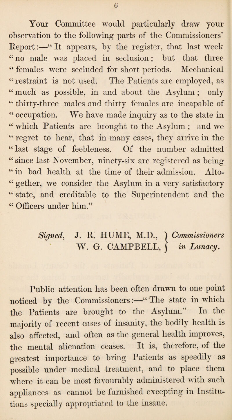 Your Committee would particularly draw your observation to the following parts of the Commissioners’ Report:—u It appears, by the register, that last week “ no male was placed in seclusion; but that three “ females were secluded for short periods. Mechanical 44 restraint is not used. The Patients are employed, as 44 much as possible, in and about the Asylum; only 44 thirty-three males and thirty females are incapable of 66 occupation. We have made inquiry as to the state in “ which Patients are brought to the Asylum ; and we 44 regret to hear, that in many cases, they arrive in the “ last stage of feebleness. Of the number admitted 44 since last November, ninety-six are registered as being 44 in bad health at the time of their admission. Alto- 44 gether, we consider the Asylum in a very satisfactory 44 state, and creditable to the Superintendent and the 44 Officers under him.” Signed, J. R. PIUME, M.D., j Commissioners W. G. CAMPBELL, \ in Lunacy. Public attention has been often drawn to one point noticed by the Commissioners:—44 The state in which the Patients are brought to the Asylum.” In the majority of recent cases of insanity, the bodily health is also affected, and often as the general health improves, the mental alienation ceases. It is, therefore, of the greatest importance to bring Patients as speedily as possible under medical treatment, and to place them where it can be most favourably administered with such appliances as cannot be furnished excepting in Institu¬ tions specially appropriated to the insane.