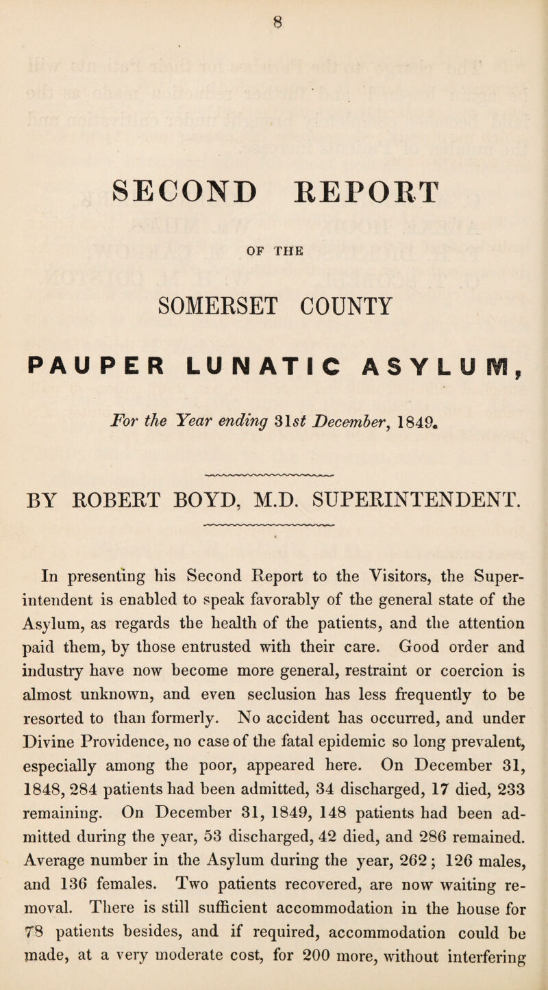 SECOND REPORT OF THE SOMERSET COUNTY PAUPER LUNATIC ASYLUM, For the Year ending 31 st December, 1849. BY ROBERT BOYD, M.D. SUPERINTENDENT. In presenting his Second Report to the Visitors, the Super¬ intendent is enabled to speak favorably of the general state of the Asylum, as regards the health of the patients, and the attention paid them, by those entrusted with their care. Good order and industry have now become more general, restraint or coercion is almost unknown, and even seclusion has less frequently to be resorted to than formerly. No accident has occurred, and under Divine Providence, no case of the fatal epidemic so long prevalent, especially among the poor, appeared here. On December 31, 1848, 284 patients had been admitted, 34 discharged, 17 died, 233 remaining. On December 31, 1849, 148 patients had been ad¬ mitted during the year, 53 discharged, 42 died, and 286 remained. Average number in the Asylum during the year, 262; 126 males, and 136 females. Two patients recovered, are now waiting re¬ moval. There is still sufficient accommodation in the house for 78 patients besides, and if required, accommodation could be made, at a very moderate cost, for 200 more, without interfering