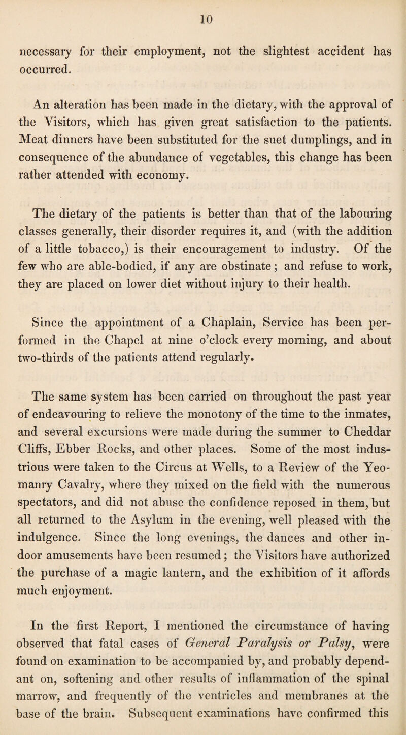 necessary for their employment, not the slightest accident has occurred. An alteration has been made in the dietary, with the approval of the Visitors, which has given great satisfaction to the patients. Meat dinners have been substituted for the suet dumplings, and in consequence of the abundance of vegetables, this change has been rather attended with economy. The dietary of the patients is better than that of the labouring classes generally, their disorder requires it, and (with the addition of a little tobacco,) is their encouragement to industry. Of the few who are able-bodied, if any are obstinate; and refuse to work, they are placed on lower diet without injury to their health. Since the appointment of a Chaplain, Service has been per¬ formed in the Chapel at nine o’clock every morning, and about two-thirds of the patients attend regularly. The same system has been carried on throughout the past year of endeavouring to relieve the monotony of the time to the inmates, and several excursions were made during the summer to Cheddar Cliffs, Ebber Rocks, and other places. Some of the most indus¬ trious were taken to the Circus at Wells, to a Review of the Yeo¬ manry Cavalry, where they mixed on the field with the numerous spectators, and did not abuse the confidence reposed in them, but all returned to the Asylum in the evening, well pleased with the indulgence. Since the long evenings, the dances and other in¬ door amusements have been resumed; the Visitors have authorized the purchase of a magic lantern, and the exhibition of it affords much enjoyment. In the first Report, I mentioned the circumstance of having observed that fatal cases of General Paralysis or Palsy, were found on examination to be accompanied by, and probably depend¬ ant on, softening and other results of inflammation of the spinal marrow, and frequently of the ventricles and membranes at the base of the brain. Subsequent examinations have confirmed this